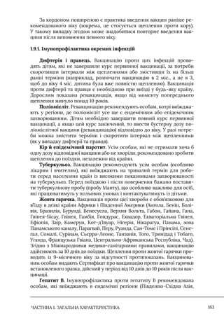 ЧАСТИНА 1. ЗАГАЛЬНА ХАРАКТЕРИСТИКА 163
За кордоном поширеною є практика введення вакцин раніше ре-
комендованого віку (зокрема, це стосується щеплення проти кору).
У такому випадку згодом може знадобитися повторне введення вак-
цини після виповнення певного віку.
1.9.1. Імунопрофілактика окремих інфекцій
Дифтерія і правець. Вакцинацію проти цих інфекцій прово-
дять дітям, які не завершили курс первинної вакцинації, за потреби
скоротивши інтервали між щепленнями або змістивши їх на більш
ранні терміни (наприклад, розпочати вакцинацію в 2 міс., а не в 3,
щоб до віку 4 міс. дитина була вже повністю щепленою). Вакцинація
проти дифтерії та правця є необхідною при виїзді у будь-яку країну.
Дорослим показана ревакцинація, якщо від моменту попереднього
щеплення минуло понад 10 років.
Поліомієліт. Ревакцинацію рекомендують особам, котрі виїжджа-
ють у регіони, де поліомієліт усе ще є ендемічним або епідемічним
захворюванням. Дітям необхідно завершити повний курс первинної
вакцинації, а якщо цей курс закінчений, то ввести бустерну дозу по-
ліомієлітної вакцини (ревакцинацію) відповідно до віку. У разі потре-
би можна змістити терміни і скоротити інтервал між щепленнями
(як у випадку дифтерії та правця).
Кір й епідемічний паротит. Усім особам, які не отримали хоча б
одну дозу відповідної вакцини або не хворіли, рекомендовано зробити
щеплення до поїздки, незалежно від країни.
Туберкульоз. Вакцинацію рекомендують усім особам (особливо
лікарям і вчителям), які виїжджають на тривалий термін для робо-
ти серед населення країн із високими показниками захворюваності
на туберкульоз. Перед поїздкою і після повернення бажано постави-
ти туберкулінову пробу (пробу Манту), що особливо важливо для осіб,
які працюватимуть у польових умовах і контактуватимуть із дітьми.
Жовта гарячка. Вакцинація проти цієї хвороби є обов’язковою для
в’їзду в деякі країни Африки і Південної Америки (Ангола, Бенін, Болі-
вія, Бразилія, Бурунді, Венесуела, Верхня Вольта, Габон, Гайана, Гана,
Гвінея-Бісау, Гвінея, Гамбія, Гондурас, Еквадор, Екваторіальна Гвінея,
Ефіопія, Заїр, Камерун, Кот-д’Iвуар, Нігерія, Нікарагуа, Панама, зона
Панамського каналу, Парагвай, Перу, Руанда, Сан-Томе і Прінсіпі, Сене-
гал, Сомалі, Сурінам, Сьєрра-Леоне, Танзанія, Того, Тринідад і Тобаго,
Уганда, Французька Гвіана, Центрально-Африканська Республіка, Чад).
Згідно з Міжнародними медико-санітарними правилами, вакцинацію
здійснюють за 10 днів до поїздки. Щеплення проти жовтої гарячки про-
водять із 9-місячного віку за відсутності протипоказань. Вакцинова-
ним особам видають Сертифікат про вакцинацію проти жовтої гарячки
встановленого зразка, дійсний у період від 10 днів до 10 років після вак-
цинації.
Гепатит В. Iмунопрофілактика проти гепатиту В рекомендована
особам, які виїжджають в ендемічні регіони (Південно-Східна Азія,
 