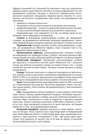 IМУНОПРОФІЛАКТИКА ІНФЕКЦІЙНИХ ХВОРОБ
164
Африка, Близький Схід, Амазонія). Це пов’язано з тим, що у віддалених
районах деяких країн вірусом гепатиту В можна інфікуватися під час
відвідування медичних закладів у результаті використання несте-
рильного медичного обладнання. Вакцина проти гепатиту В є акту-
альною для багатьох мандрівників. При цьому слід враховувати такі
обставини:
• тривалість поїздки понад 6 міс.;
• можливість сексуальних контактів із місцевим населенням;
• професійні фактори – контакт із кров’ю або виділеннями місцево-
го населення (особливо важливо для медичного персоналу).
Первинний курс слід завершити за 6 міс. до виїзду; якщо це не-
можливо, його завершують за кордоном.
Гепатит А. Вакцинація рекомендована особам, які виїжджають
у країни, що розвиваються (особливо медичним працівникам і вчите-
лям). Хвороба більше поширена в країнах і регіонах із теплим кліматом.
Черевний тиф. Вакцину вводять особам, котрі виїжджають у кра-
їни, що розвиваються (Північна Африка, Iндія, Середня Азія та ін.)
на тривалий термін (понад 4 тиж.).
Менінгококова інфекція. Iмунопрофілактика показана особам,
які виїжджають на тривалий термін у країни з високим ризиком інфі-
кування (район Сахари, Об’єднані Арабські Емірати, Саудівська Аравія).
Японський енцефаліт. Вакцинація рекомендована особам,
які прямують в ендемічні регіони країн Південної Азії і Далекого
Сходу для роботи в польових умовах на термін понад 1 міс. у пізній
літній або ранній осінній період. Вакцину можна вводити в країні
перебування.
Холера. Оскільки щеплення та лікарські препарати не забезпечу-
ють повного захисту організму і запобігання захворюванню на холеру,
ВООЗ із 1973 р. не вимагає пред’явлення сертифіката щодо щеплення
проти цього захворювання при в’їзді в країни із теплим кліматом.
Чума. Iмунопрофілактика чуми ефективна лише на 70%, тому вона
не є обов’язковою для туристів. Щеплення проводять лише в так зва-
них групах ризику, тобто особам, які працюватимуть у зоні можливого
спалаху чуми.
Сказ. Захворювання значно поширене в таких країнах, як В’єтнам,
Iндія, Китай, Таїланд, країни Південної Америки. Основним перенос-
ником вірусу в цих країнах є собаки, загальні улюбленці місцевого на-
селення. Вірус знаходитися в слині й потрапляє в організм людини
через укус. Згідно з даними статистики, зі 100 собак у Таїланді 3–4 хво-
рі на сказ. Курс вакцинації складається із трьох щеплень, які бажано
провести за 1 міс. до передбачуваної поїздки.
Кліщовий енцефаліт. Хвороба актуальна в таких країнах і регіо-
нах, як Австрія, Чехія, Карелія, Урал, Красноярський та Хабаровський
краї, Новосибірська область і Поволзький край. Курс вакцинації скла-
дається з двох щеплень з інтервалом 1–7 міс., при цьому друге щеп-
лення слід отримати не менше ніж за 14 днів до виїзду в ендемічні
регіони (проїзд входить у цей термін).
 