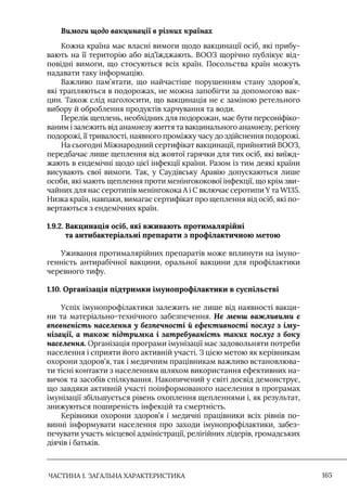 ЧАСТИНА 1. ЗАГАЛЬНА ХАРАКТЕРИСТИКА 165
Вимоги щодо вакцинації в різних країнах
Кожна країна має власні вимоги щодо вакцинації осіб, які прибу-
вають на її територію або від’їжджають. ВООЗ щорічно публікує від-
повідні вимоги, що стосуються всіх країн. Посольства країн можуть
надавати таку інформацію.
Важливо пам’ятати, що найчастіше порушенням стану здоров’я,
які трапляються в подорожах, не можна запобігти за допомогою вак-
цин. Також слід наголосити, що вакцинація не є заміною ретельного
вибору й оброблення продуктів харчування та води.
Перелік щеплень, необхідних для подорожан, має бути персоніфіко-
ваним і залежить від анамнезу життя та вакцинального анамнезу, регіону
подорожі, її тривалості, наявного проміжку часу до здійснення подорожі.
На сьогодні Міжнародний сертифікат вакцинації, прийнятий ВООЗ,
передбачає лише щеплення від жовтої гарячки для тих осіб, які виїжд-
жають в ендемічні щодо цієї інфекції країни. Разом із тим деякі країни
висувають свої вимоги. Так, у Саудівську Аравію допускаються лише
особи, які мають щеплення проти менінгококової інфекції, що крім зви-
чайних для нас серотипів менінгокока А і С включає серотипи Y та W135.
Низка країн, навпаки, вимагає сертифікат про щеплення від осіб, які по-
вертаються з ендемічних країн.
1.9.2. 
Вакцинація осіб, які вживають протималярійні
та антибактеріальні препарати з профілактичною метою
Уживання протималярійних препаратів може вплинути на імуно-
генність антирабічної вакцини, оральної вакцини для профілактики
черевного тифу.
1.10. Організація підтримки імунопрофілактики в суспільстві
Успіх імунопрофілактики залежить не лише від наявності вакци-
ни та матеріально-технічного забезпечення. Не менш важливими є
впевненість населення у безпечності й ефективності послуг з іму-
нізації, а також підтримка і затребуваність таких послуг з боку
населення. Організація програми імунізації має задовольняти потреби
населення і сприяти його активній участі. З цією метою як керівникам
охорони здоров’я, так і медичним працівникам важливо встановлюва-
ти тісні контакти з населенням шляхом використання ефективних на-
вичок та засобів спілкування. Накопичений у світі досвід демонструє,
що завдяки активній участі поінформованого населення в програмах
імунізації збільшується рівень охоплення щепленнями і, як результат,
знижуються поширеність інфекцій та смертність.
Керівники охорони здоров’я і медичні працівники всіх рівнів по-
винні інформувати населення про заходи імунопрофілактики, забез-
печувати участь місцевої адміністрації, релігійних лідерів, громадських
діячів і батьків.
 