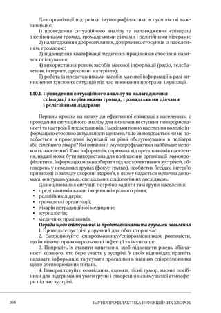 IМУНОПРОФІЛАКТИКА ІНФЕКЦІЙНИХ ХВОРОБ
166
Для організації підтримки імунопрофілактики в суспільстві важ-
ливими є:
1) проведення ситуаційного аналізу та налагодження співпраці
з керівниками громад, громадськими діячами і релігійними лідерами;
2) налагодження доброзичливих, довірливих стосунків із населен-
ням, громадою;
3) підвищення кваліфікації медичних працівників стосовно нави-
чок спілкування;
4) використання різних засобів масової інформації (радіо, телеба-
чення, інтернет, друковані матеріали);
5) робота із представниками засобів масової інформації в разі ви-
никнення кризових ситуацій під час виконання програми імунізації.
1.10.1. 
Проведення ситуаційного аналізу та налагодження
співпраці з керівниками громад, громадськими діячами
і релігійними лідерами
Першим кроком на шляху до ефективної співпраці з населенням є
проведення ситуаційного аналізу для визначення ступеня поінформова-
ності та настроїв її представників. Наскільки повно населення володіє ін-
формацією стосовно актуальності щеплень? Що їм подобається чи не по-
добається в проведенні імунізації на рівні обслуговування в педіатра
або сімейного лікаря? Які питання з імунопрофілактики найбільше непо-
коять населення? Така інформація, отримана від представників населен-
ня, надалі може бути використана для поліпшення організації імунопро-
філактики. Iнформацію можна збирати під час колективних зустрічей, об-
говорень у невеликих групах (фокус-групах), особистих бесідах, інтерв’ю
при виході із закладу охорони здоров’я, в якому надається медична допо-
мога, опитувань удома, спеціальних соціологічних досліджень.
Для оцінювання ситуації потрібно задіяти такі групи населення:
• представників влади і керівників різного рівня;
• релігійних лідерів;
• громадські організації;
• лікарів нетрадиційної медицини;
• журналістів;
• медичних працівників.
Поради щодо спілкування із представниками та групами населення
1. Проводьте зустрічі у зручний для обох сторін час.
2. Запропонуйте співрозмовнику/співрозмовникам розповісти,
що їм відомо про контрольовані інфекції та імунізацію.
3. Попросіть їх ставити запитання, щоб підвищити рівень обізна-
ності кожного, хто бере участь у зустрічі. У своїх відповідях прагніть
надавати інформацію та усувати прогалини в знаннях співрозмовника
щодо обговорюваних питань.
4. Використовуйте оповідання, сценки, пісні, гумор, наочні посіб-
ники для підтримання уваги групи і створення невимушеної атмосфе-
ри під час зустрічі.
 
