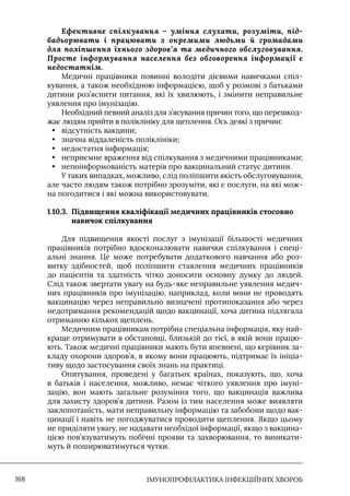 IМУНОПРОФІЛАКТИКА ІНФЕКЦІЙНИХ ХВОРОБ
168
Ефективне спілкування – уміння слухати, розуміти, під-
бадьорювати і працювати з окремими людьми й громадами
для поліпшення їхнього здоров’я та медичного обслуговування.
Просте інформування населення без обговорення інформації є
недостатнім.
Медичні працівники повинні володіти дієвими навичками спіл-
кування, а також необхідною інформацією, щоб у розмові з батьками
дитини роз’яснити питання, які їх хвилюють, і змінити неправильне
уявлення про імунізацію.
Необхідний певний аналіз для з’ясування причин того, що перешкод-
жає людям прийти в поліклініку для щеплення. Ось деякі з причин:
• відсутність вакцини;
• значна віддаленість поліклініки;
• недостатня інформація;
• неприємне враження від спілкування з медичними працівниками;
• непоінформованість матерів про вакцинальний статус дитини.
У таких випадках, можливо, слід поліпшити якість обслуговування,
але часто людям також потрібно зрозуміти, які є послуги, на які мож-
на погодитися і які можна використовувати.
1.10.3. 
Підвищення кваліфікації медичних працівників стосовно
навичок спілкування
Для підвищення якості послуг з імунізації більшості медичних
працівників потрібно вдосконалювати навички спілкування і спеці-
альні знання. Це може потребувати додаткового навчання або роз-
витку здібностей, щоб поліпшити ставлення медичних працівників
до пацієнтів та здатність чітко доносити основну думку до людей.
Слід також звертати увагу на будь-яке неправильне уявлення медич-
них працівників про імунізацію, наприклад, коли вони не проводять
вакцинацію через неправильно визначені протипоказання або через
недотримання рекомендацій щодо вакцинації, хоча дитина підлягала
отриманню кількох щеплень.
Медичним працівникам потрібна спеціальна інформація, яку най-
краще отримувати в обстановці, близькій до тієї, в якій вони працю-
ють. Також медичні працівники мають бути впевнені, що керівник за-
кладу охорони здоров’я, в якому вони працюють, підтримає їх ініціа-
тиву щодо застосування своїх знань на практиці.
Опитування, проведені у багатьох країнах, показують, що, хоча
в батьків і населення, можливо, немає чіткого уявлення про імуні-
зацію, вон мають загальне розуміння того, що вакцинація важлива
для захисту здоров’я дитини. Разом із тим населення може виявляти
заклопотаність, мати неправильну інформацію та забобони щодо вак-
цинації і навіть не погоджуватися проводити щеплення. Якщо цьому
не приділяти увагу, не надавати необхідої інформації, якщо з вакцина-
цією пов’язуватимуть побічні прояви та захворювання, то виникати-
муть й поширюватимуться чутки.
 