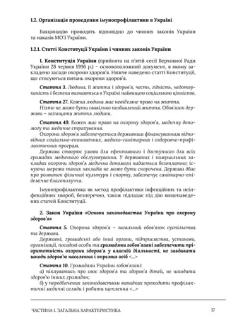 ЧАСТИНА 1. ЗАГАЛЬНА ХАРАКТЕРИСТИКА 17
1.2. Організація проведення імунопрофілактики в Україні
Вакцинацію проводять відповідно до чинних законів України
та наказів МОЗ України.
1.2.1. Статті Конституції України і чинних законів України
1. Конституція України (прийнята на п’ятій сесії Верховної Ради
України 28 червня 1996 р.) – основоположний документ, в якому за-
кладено засади охорони здоров’я. Нижче наведено статті Конституції,
що стосуються питань охорони здоров’я.
Стаття 3. Людина, її життя і здоров’я, честь, гідність, недотор-
каність і безпека визнаються в Україні найвищою соціальною цінністю.
Стаття 27. Кожна людина має невід’ємне право на життя.
Ніхто не може бути свавільно позбавлений життя. Обов’язок дер-
жави – захищати життя людини.
Стаття 49. Кожен має право на охорону здоров’я, медичну допо-
могу та медичне страхування.
Охорона здоров’я забезпечується державним фінансуванням відпо-
відних соціально-економічних, медико-санітарних і оздоровчо-профі-
лактичних програм.
Держава створює умови для ефективного і доступного для всіх
громадян медичного обслуговування. У державних і комунальних за-
кладах охорони здоров’я медична допомога надається безоплатно; іс-
нуюча мережа таких закладів не може бути скорочена. Держава дбає
про розвиток фізичної культури і спорту, забезпечує санітарно-епі-
демічне благополуччя.
Iмунопрофілактика як метод профілактики інфекційних та неін-
фекційних хвороб, безперечно, також підпадає під дію вищенаведе-
них статей Конституції.
2. Закон України «Основи законодавства України про охорону
здоров’я»
Стаття 5. Охорона здоров’я – загальний обов’язок суспільства
та держави.
Державні, громадські або інші органи, підприємства, установи,
організації, посадові особи та громадяни зобов’язані забезпечити прі-
оритетність охорони здоров’я у власній діяльності, не завдавати
шкоди здоров’ю населення і окремих осіб ...
Стаття 10. Громадяни України зобов’язані:
а) піклуватись про своє здоров’я та здоров’я дітей, не шкодити
здоров’ю інших громадян;
б) у передбачених законодавством випадках проходити профілак-
тичні медичні огляди і робити щеплення ...
 