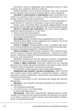 IМУНОПРОФІЛАКТИКА ІНФЕКЦІЙНИХ ХВОРОБ
176
Підготуйте загальну інформацію про імунізацію обсягом в одну
сторінку: мета, завдання, проблеми, рішення.
Зробіть розбивку тексту шляхом виділення цитат або ключових
думок і використання наочного матеріалу (фото, схеми, діаграми).
Листівки із запитаннями й відповідями дають можливість ре-
агувати на надумані історії та чутки, а також підготуватися до того,
як вони стануть серйозною перешкодою.
Передбачаючи складні питання, які можуть ставити люди (або на-
впаки, бояться їх ставити), за можливості, дайте на них відповіді.
Можна також підготувати більш докладний інформаційний листок
для засобів масової інформації й офіційних осіб, які представляють владу.
Листок із даними про імунізацію. Для цього листка підберіть
найбільш переконливі факти, у тому числі:
• рівень охоплення щепленнями;
• економічний аналіз програми імунізації;
• показники захворюваності.
Фотографії роблять матеріал більш привабливим для читача.
Збирайте фотографії, на яких зображені діти і родини, чиє життя
стало безпечнішим завдяки імунізації.
Схеми та графіки. Використовуйте схеми та графіки, щоб допо-
могти людям розібратися в складних поняттях: рівень охоплення щеп-
леннями, показники поширеності захворювань та ін.
Наочні матеріали. Користуючись нагодою, дайте аудиторії мож-
ливість «відчути» матеріал, який обговорюється, – принесіть із собою
ампулу з вакциною, шприц або термоконтейнер для зберігання вакци-
ни під час транспортування.
Відвідуйте вакцинальні сесії або приводьте людей у педіатричне
відділення місцевої лікарні для демонстрації процесу імунізації.
Успіхи у сфері імунізації. Підготуйте короткі (на пів сторінки)
розповіді про успішні програми імунізації та жахливі наслідки, якими
загрожує недостатній рівень охоплення щепленнями.
Не забувайте супроводжувати свої розповіді фотографіями.
Інформація про хвороби і спалахи захворювань. Дайте стислий
опис хвороб, яким можна запобігти за допомогою вакцин, і наведіть
приклади спалахів захворювань, спричинених незадовільним рівнем
охоплення щепленнями.
Більшість населення не знає симптомів цих хвороб або шляхів їх
поширення.
Брошури. У разі потреби підготуйте брошуру, яка допоможе лю-
дям зрозуміти:
• мету програми імунізації;
• хто стоїть за нею / хто її підтримує;
• як вона здійснюватиметься.
Презентації. Підготуйте презентацію (використовуючи відео,
слайди, PowerPoint або настінний проектор), яка допомогла б поясни-
ти на зборах, зустрічах та інших заходах мету вашої роботи із пропа-
ганди та сприяння імунізації.
 