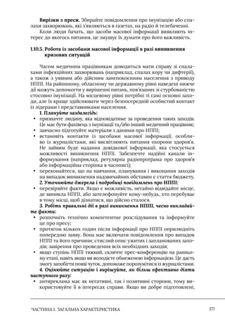 ЧАСТИНА 1. ЗАГАЛЬНА ХАРАКТЕРИСТИКА 177
Вирізки з преси. Збирайте повідомлення про імунізацію або спа-
лахи захворювань, які з’являються в газетах, на радіо й телебаченні.
Коли люди бачать, що засоби масової інформації виявляють ін-
терес до якогось питання, це змушує їх думати про його важливість.
1.10.5. 
Робота із засобами масової інформації в разі виникнення
кризових ситуацій
Часом медичним працівникам доводиться мати справу зі спала-
хами інфекційних захворювань (наприклад, спалах кору чи дифтерії),
а також з уявним або дійсним занепокоєнням населення з приводу
НППI. На районному, обласному чи державному рівні наведені нижче
дії можуть допомогти у вирішенні питань, пов’язаних зі стурбованістю
стосовно імунізації. На місцевому рівні потрібні ті самі основні захо-
ди, але їх краще здійснювати через безпосередній особистий контакт
із лідерами і представниками населення.
1. Плануйте заздалегідь:
• призначте людину, яка відповідатиме за проведення таких заходів.
Це має бути фахівець з імунізації та/або інший медичний працівник;
• завчасно підготуйте матеріали з даними про НППI;
• встановіть контакти із засобами масової інформації, особли-
во із журналістами, які висвітлюють питання охорони здоров’я.
Не зайвим буде надання довідкової інформації, яка стосується
можливості виникнення НППI. Забезпечте надійні канали ін-
формування (наприклад, регулярна радіопрограма про здоров’я
або інформаційна сторінка в часописі);
• переконайтеся, що на навчання, планування і виконання заходів
на випадок виникнення надзвичайних обставин є стаття бюджету.
2. Уточнюйте джерела і подробиці повідомлень про НППІ:
• перевіряйте факти. Якщо є можливість, негайно відвідайте місце,
де виникла НППI, або зателефонуйте кому-небудь, хто перебуває
в тому місці, щоб дізнатися, що дійсно сталося.
3. Робіть правильні дії в разі виникнення НППІ, чесно викладай-
те факти:
• розпочніть технічно компетентне розслідування та інформуйте
це про пресу;
• протягом кількох годин після інформації про НППI оприлюдніть
попередню заяву. Вона має включати повідомлення про випадок
НППI та його причини; стислий опис ужитих і запланованих захо-
дів; завірення про проведення всіх необхідних заходів;
• якщо ступінь НППI тяжкий, скличте прес-конференцію на ранньо-
му етапі, навіть якщо ви володієте обмеженою інформацією. Це дасть
змогу запобігти появі чуток, допоможе порозумітися із журналістами.
4. Оцінюйте ситуацію і вирішуйте, як більш ефективно діяти
наступного разу:
• антиреклама має як негативні, так і позитивні сторони, тому ви-
користовуйте її в інтересах справи. Якщо ви добре підготовлені,
 