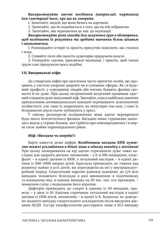 ЧАСТИНА 1. ЗАГАЛЬНА ХАРАКТЕРИСТИКА 179
Використовуйте наочні посібники (наприклад, картинки)
для ілюстрації того, про що ви говорите.
1. Запитайте людей, що вони бачать на картинці.
2. Запитайте, що їм подобається з того, що на ній зображено.
3. Запитайте, яке відношення це має до імунізації.
Використовуйте різні способи для залучення груп в обговорення,
щоб поліпшити їх розуміння та зробити навчання більш цікавим
і захоплюючим.
1. Розповідайте історії та просіть присутніх пояснити, що сталося
і чому.
2. Співайте пісні або просіть аудиторію придумати власні.
3. Розігруйте сценки, присвячені імунізації, і просіть, щоб члени
групи самі придумали щось подібне.
1.11. Вакцинальні міфи
До створення міфів про щеплення часто причетні особи, які пра-
цюють у системі охорони здоров’я чи в суміжних сферах. Як і в будь-
якій професії, у середовищі лікарів або вчених бувають фахівці гра-
мотні й не дуже. При цьому неграмотний медичний працівник здат-
ний створити дуже шкідливий міф. Звичайно, серед найбільш завзятих
прихильників антивакцинальної кампанії переважають психопатичні
особистості, але саме їх запрошують на популярні ток-шоу, і саме їх
безграмотні опуси охоче публікують у пресі.
У своєму резонерстві псевдовчених вони здатні перекричати
будь-якого інтелігентного фахівця. Вигадані ними страшилки знахо-
дять відгук у серцях батьків, чия турбота про новонароджених і в нор-
мі сягає майже параноїдального рівня.
Міф: «Вакцина чи хвороба?»
Варто навести деякі цифри. Комбінована вакцина КПК зумов-
лює тяжкі ускладнення в дітей лише в одному випадку з мільйона!
При цьому захворювання на кір здатне спричинити дуже тяжкі на-
слідки для здоров’я дитини: пневмонію – у 6 зі 100 захворілих, енце-
фаліт – в однієї дитини із 1000, а летальний наслідок – в однієї ди-
тини із 500–1000 хворих дітей. Краснуха призводить до тяжких вад
розвитку майже в усіх дітей, які перехворіли на неї у внутрішньоут-
робний період. Епідемічний паротит (свинка) зумовлює до 1/4 всіх
випадків чоловічого безпліддя в разі виникнення в підлітковому
та юнацькому віці, в одному випадку на 20 тис. тих, хто прехворів, –
зниження слуху з подальшою його втратою.
Дифтерія призводить до смерті в одному із 20 випадків, пра-
вець – у двох із 10. Кашлюк спричиняє летальний наслідок в однієї
дитини із 1500 дітей, пневмонію – в однієї із 8. Водночас не доведе-
но жодного випадку смертельного ускладнення після введення вак-
цини АКДП. Гостру енцефалопатію реєструють лише в 10,5 випадку
 