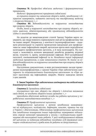 IМУНОПРОФІЛАКТИКА ІНФЕКЦІЙНИХ ХВОРОБ
18
Стаття 78. Професійні обов’язки медичних і фармацевтичних
працівників.
Медичні і фармацевтичні працівники зобов’язані:
а) сприяти охороні та зміцненню здоров’я людей, запобіганню і лі-
куванню захворювань, надавати своєчасну та кваліфіковану медичну
і лікарську допомогу ...
Стаття 80. Відповідальність за порушення законодавства
про охорону здоров’я.
Особи, винні у порушенні законодавства про охорону здоров’я, не-
суть цивільну, адміністративну або кримінальну відповідальність
згідно із законодавством.
На додаток до вищенаведених статей Закону України варто за-
уважити, що лікар повинен спрямовувати свої дії на профілактику тих
чи інших хвороб. Наприклад, у контексті імунопрофілактики – нада-
вати рекомендації та сприяти проведенню вакцинації для профілак-
тики не лише інфекційних хвороб, щеплення проти яких передбачене
календарем профілактичних щеплень, а й поза календарем. На сьо-
годні є можливість шляхом вакцинації запобігти розвитку вітряної
віспи, гепатиту А, грипу, менінгококової інфекції, ВПЛ-асоційованої
патології, пневмококової інфекції та ін. Ненадання такої інформації
медичним працівником, а саме невиконання статті 78, тягне за со-
бою відповідальність за порушення законодавства про охорону здоров’я
(стаття 80).
Наступними документами, в яких регламентовано засади прове-
дення імунопрофілактики, є закони України «Про забезпечення сані-
тарного та епідеміологічного благополуччя населення» та «Про за-
хист населення від інфекційних хвороб». Нижче наведено витяги
з цих законів.
3. Закон України «Про забезпечення санітарного та епідемічного
благополуччя населення»
Стаття 5. Громадяни зобов’язані:
піклуватися про своє здоров’я та здоров’я і гігієнічне виховання
своїх дітей, не шкодити здоров’ю інших громадян ...
проходити обов’язкові медичні огляди та робити щеплення у пе-
редбачених законодавством випадках ...
Стаття 27. Профілактичні щеплення.
Профілактичні щеплення з метою запобігання захворюван-
ню на туберкульоз, поліомієліт, дифтерію, кашлюк, правець та кір
в Україні є обов’язковими. Обов’язковим профілактичним щепленням
для запобігання поширенню інших інфекційних захворювань підляга-
ють окремі категорії працівників у зв’язку з особливостями вироб-
ництва або виконуваної ними роботи. У разі необґрунтованої відмови
від щеплення за поданням відповідних посадових осіб Державної сані-
тарно-епідеміологічної служби вони до роботи не допускаються.
 