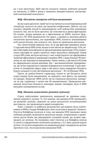 IМУНОПРОФІЛАКТИКА ІНФЕКЦІЙНИХ ХВОРОБ
180
на 1 млн щеплених. Щоб звести кількість тяжких побічних реакцій
до мінімуму, із 1980-х років у вакцинах використовують ацелюляр-
ний кашлюковий компонент.
Міф: «Більшість захворілих осіб були вакциновані»
Це ще один аргумент, який часто зустрічається в антивакцинальній
літературі; мається на увазі, що вакцини неефективні. Дійсно, під час
спалаху хвороби кількість вакцинованих осіб найчастіше перевищує
кількість тих, які не були щеплені. Це пояснюється двома факторами.
По-перше, жодна вакцина не є ефективною на 100%; імунітет фор-
мується у 85–95% реципієнтів. По-друге, у країнах із високим рівнем
охоплення щепленнями, що перевищує 90%, кількість вакцинованих
осіб значно більша, ніж кількість тих, яким не проводили щеплення.
Ось гіпотетичний приклад того, як ці два фактори працюють разом.
У середній школі 1000 учнів, жоден із них ніколи не хворів на кір. Усім, ок-
рім 5 школярів, було введено по дві дози вакцини проти кору. П’ять нещеп-
лених школярів не мають імунітету через відсутність вакцинації. Однак
і серед 995 учнів, які були щеплені, є такі, в яких імунітет не сформувався.
Зазвичай ефективність вакцинації становить 99%, і лише близько 1% щеп-
лених не дає відповіді на вакцинацію. Таким чином, у цій школі в 10 учнів
не сформувалась імунна відповідь. Кір – висококонтагіозне захворюван-
ня, що легко передається і швидко поширюється в колективі. У разі зане-
сення та поширення вірусу кору в цій школі серед захворілих більшість
будуть складати ті учні, які отримали щеплення, – 10 з 15 (близько 70%).
Проте, як можна бачити з прикладу, тільки те, що більшість дітей
серед хворих були вакциновані, не доводить того факту, що вакцина
не працює. Водночас 100% дітей, які не отримали щеплення, захворі-
ли на кір, порівняно з менш ніж 1% вакцинованих. Проведення вак-
цинації захистило більшість школярів, інакше, ймовірно, було б 1000
випадків захворювання на кір.
Міф: «Вакцини зумовлюють розвиток аутизму»
Серед найгучніших звинувачень вакцинації як причини пору-
шення здоров’я є аутизм. Ті, хто заявляє, що вакцина КПК призводить
до розвитку аутизму, наводять як доказ результати псевдонаукових
досліджень, що проводилися вкрай некоректно.
Одне з перших та найбільш резонансних досліджень було опублі-
коване в 1998 р. Ендрю Вейкфілдом і його колегами в журналі «Ланцет».
Гіпотеза Вейкфілда полягала в тому, що вакцина КПК зумовлює низку
побічних реакцій, включаючи запалення кишок, потрапляння у крово-
носне русло білків, які ушкоджують головний мозок, що згодом при-
зводить до аутизму. На підтримку своєї гіпотези д-р Вейкфілд описав
12 дітей із порушеннями психічного розвитку, у 8 з яких діагностували
аутизм. Усі ці діти скаржилися на кишкові розлади і захворіли на аутизм
протягом 1 міс. після щеплення вакциною КПК.
 