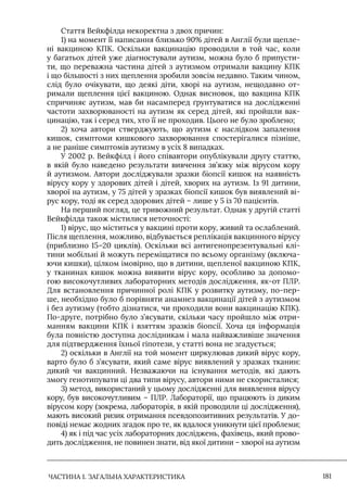 ЧАСТИНА 1. ЗАГАЛЬНА ХАРАКТЕРИСТИКА 181
Стаття Вейкфілда некоректна з двох причин:
1) на момент її написання близько 90% дітей в Англії були щепле-
ні вакциною КПК. Оскільки вакцинацію проводили в той час, коли
у багатьох дітей уже діагностували аутизм, можна було б припусти-
ти, що переважна частина дітей з аутизмом отримали вакцину КПК
і що більшості з них щеплення зробили зовсім недавно. Таким чином,
слід було очікувати, що деякі діти, хворі на аутизм, нещодавно от-
римали щеплення цієї вакциною. Однак висновок, що вакцина КПК
спричиняє аутизм, мав би насамперед ґрунтуватися на дослідженні
частоти захворюваності на аутизм як серед дітей, які пройшли вак-
цинацію, так і серед тих, хто її не проходив. Цього не було зроблено;
2) хоча автори стверджують, що аутизм є наслідком запалення
кишок, симптоми кишкового захворювання спостерігалися пізніше,
а не раніше симптомів аутизму в усіх 8 випадках.
У 2002 р. Вейкфілд і його співавтори опублікували другу статтю,
в якій було наведено результати вивчення зв’язку між вірусом кору
й аутизмом. Автори досліджували зразки біопсії кишок на наявність
вірусу кору у здорових дітей і дітей, хворих на аутизм. Iз 91 дитини,
хворої на аутизм, у 75 дітей у зразках біопсії кишок був виявлений ві-
рус кору, тоді як серед здорових дітей – лише у 5 із 70 пацієнтів.
На перший погляд, це тривожний результат. Однак у другій статті
Вейкфілда також містилися неточності:
1) вірус, що міститься у вакцині проти кору, живий та ослаблений.
Після щеплення, можливо, відбувається реплікація вакцинного вірусу
(приблизно 15–20 циклів). Оскільки всі антигенопрезентувальні клі-
тини мобільні й можуть переміщатися по всьому організму (включа-
ючи кишки), цілком імовірно, що в дитини, щепленої вакциною КПК,
у тканинах кишок можна виявити вірус кору, особливо за допомо-
гою високочутливих лабораторних методів дослідження, як-от ПЛР.
Для встановлення причинної ролі КПК у розвитку аутизму, по-пер-
ше, необхідно було б порівняти анамнез вакцинації дітей з аутизмом
і без аутизму (тобто дізнатися, чи проходили вони вакцинацію КПК).
По-друге, потрібно було з’ясувати, скільки часу пройшло між отри-
манням вакцини КПК і взяттям зразків біопсії. Хоча ця інформація
була повністю доступна дослідникам і мала найважливіше значення
для підтвердження їхньої гіпотези, у статті вона не згадується;
2) оскільки в Англії на той момент циркулював дикий вірус кору,
варто було б з’ясувати, який саме вірус виявлений у зразках тканин:
дикий чи вакцинний. Незважаючи на існування методів, які дають
змогу генотипувати ці два типи вірусу, автори ними не скористалися;
3) метод, використаний у цьому дослідженні для виявлення вірусу
кору, був високочутливим – ПЛР. Лабораторії, що працюють із диким
вірусом кору (зокрема, лабораторія, в якій проводили ці дослідження),
мають високий ризик отримання псевдопозитивних результатів. У до-
повіді немає жодних згадок про те, як вдалося уникнути цієї проблеми;
4) як і під час усіх лабораторних досліджень, фахівець, який прово-
дить дослідження, не повинен знати, від якої дитини – хворої на аутизм
 