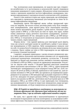 IМУНОПРОФІЛАКТИКА ІНФЕКЦІЙНИХ ХВОРОБ
184
Так, поліпшення умов проживання, не кажучи вже про створен-
ня антибіотиків та їх застосування в комплексній терапії, підвищило
показники виживаності серед хворих; збільшення площі помешкання
також є причиною зниження частоти інфекційних захворювань; зни-
ження народжуваності зменшило кількість контактних осіб у родинах.
Разом із тим новітня історія має низку прикладів, що підтверджу-
ють важливість проведення вакцинації для контролю за тими чи ін-
шими інфекційними хворобами.
Вакцинація проти Hib-інфекції являє собою прекрасний при-
клад як хвороба, що всього кілька десятків років тому була пошире-
ним захворюванням, доки врешті-решт було ліцензовано вакцину,
якою можна щеплювати дітей перших 2 років життя. Оскільки сані-
тарні умови в 1990 р. у США були аж ніяк не гірші, ніж зараз, майже
повне зникнення серед дитячого населення захворювань, зумовле-
них Hib (із приблизно 20 тис. випадків на рік у 1990 р. до 1419 випад-
ків у 1993 р. із тенденцією до подальшого зниження), важко пояснити
чимось іншим, окрім вакцинації.
Вітряна віспа – теж гарний приклад для ілюстрації цього факту,
тому що сучасні санітарні умови не запобігають майже 4 млн випад-
ків захворювання в США щорічно. Якби захворювання зникали самі
по собі, то можна було б очікувати, що вітряна віспа має зникати разом
з іншими. Проте майже всі діти в США перехворіли на цю інфекцію
до початку планової імунізації.
I нарешті, яскравим прикладом є досвід кількох розвинених кра-
їн, в яких рівень охоплення щепленнями знизився на тлі задовільних
соціально-економічних показників розвитку суспільства. У Великій
Британії та Японії цей показник значно знизився стосовно кашлюку,
а в Швеції із 1979 по 1996 р. взагалі не проводили вакцинацію. Резуль-
тат не змусив себе чекати. У Великій Британії внаслідок зниження
рівня охоплення щепленнями із 80 до 30% у 1974 р. зареєстрований
значний ріст захворюваності, коли захворіло понад 100 тис. осіб і по-
мерло 36 дітей до 1978 р. В Японії, приблизно в той самий час, цей по-
казник знизився із 70% до 20–40%, що призвело до підвищення захво-
рюваності на кашлюк із 393 випадків при нульовій смертності в 1974 р.
до 13 тис. випадків і 41 смерті дитини в 1979 р. У Швеції річна захворю-
ваність на кашлюк на 100 тис. дітей віком від 0 до 6 років зросла із 700
випадків у 1981 р. до 3200 в 1985 р. Iз цих прикладів стає очевидним,
що захворюваність не тільки не перестане знижуватися, якщо ми при-
пинимо вакцинацію, а й буде повертатися до колишнього рівня.
Міф: «В Україні не проводиться моніторинг за можливими по-
бічними ефектами» або «Вакцини дуже небезпечні, від них по-
мирають діти, і про це свідчать зафіксовані випадки смерті»
Як один, так і другий міф є взаємопов’язаними та ґрунтуються
на незнанні й нерозумінні системи моніторингу за можливими побіч-
ними ефектами. Наслідком такого непорозуміння є хибні тлумачення
 
