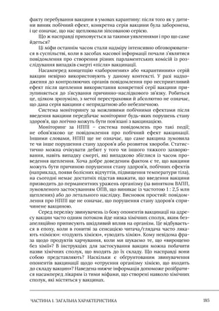 ЧАСТИНА 1. ЗАГАЛЬНА ХАРАКТЕРИСТИКА 185
факту перебування вакцини в умовах карантину: після того як у дити-
ни виник побічний ефект, конкретна серія вакцини була заборонена,
і це означає, що нас щеплювали зіпсованою серією.
Що ж насправді приховується за такими уявленнями і про що саме
йдеться?
Ці міфи останнім часом стали надміру інтенсивно обговорювати-
ся в суспільстві, коли в засобах масової інформації почали з’являтися
повідомлення про створення різних парламентських комісій із роз-
слідування випадків смерті «після» вакцинації.
Насамперед концепцію «заборонених» або «карантинних» серій
вакцин невірно використовують у даному контексті. У разі надхо-
дження до контролюючих органів повідомлення про несприятливий
ефект після щеплення використання конкретної серії вакцини при-
зупиняється до з’ясування причинно-наслідкового зв’язку. Робиться
це, цілком зрозуміло, з метої перестраховки й абсолютно не означає,
що дана серія вакцини є непридатною або небезпечною.
Система моніторингу за можливими побічними ефектами після
введення вакцини передбачає моніторинг будь-яких порушень стану
здоров’я, що логічно можуть бути пов’язані з вакцинацією.
Моніторинг за НППI – система повідомлень про такі події;
не обов’язково це повідомлення про побічний ефект вакцинації.
Iншими словами, НППI ще не означає, що саме вакцина зумовила
те чи інше порушення стану здоров’я або розвиток хвороби. Статис-
тично можна очікувати дебют у того чи іншого тяжкого захворю-
вання, навіть випадку смерті, які випадково збіглися із часом про-
ведення щеплення. Хоча добре доведеним фактом є те, що вакцини
можуть бути причиною порушення стану здоров’я, побічних ефектів
(наприклад, появи болісних відчуттів, підвищення температури тіла),
на сьогодні немає достатніх підстав вважати, що введення вакцини
призводить до перманентних уражень організму (за винятком ВАПП,
зумовленого застосуванням ОПВ, що виникає із частотою 1 : 2,5 млн
щеплених) або до летального наслідку. Висновок простий: повідом-
лення про НППI ще не означає, що порушення стану здоров’я спри-
чинене вакциною.
Серед переліку звинувачень із боку опонентів вакцинації на адре-
су вакцин часто одним потоком йде низка хімічних сполук, яким без-
апеляційно приписують шкідливий вплив на організм. Це відбуваєть-
ся в епоху, коли в гонитві за сенсацією читача/глядача часто ляка-
ють «хімією»: «годують хімією», «уводять хімію». Кому невідома фра-
за щодо продуктів харчування, коли ми шукаємо те, що «вирощено
без хімії»? В інструкціях для застосування вакцин можна побачити
назви хімічних сполук, що входять до їх складу. Що насправді вони
собою представляють? Наскільки є обґрунтованим звинувачення
опонентів вакцинації щодо «отруєння організму хімією, що входить
до складу вакцин»? Наведена нижче інформація допоможе розібрати-
ся насамперед лікарям із тими міфами, що створені навколо хімічних
сполук, які містяться у вакцинах.
 