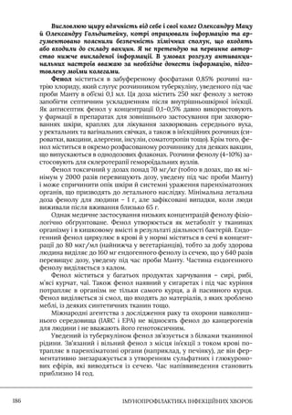IМУНОПРОФІЛАКТИКА ІНФЕКЦІЙНИХ ХВОРОБ
186
Висловлюю щиру вдячність від себе і свої колег Олександру Мацу
й Олександру Гольдштейну, котрі опрацювали інформацію та ар-
гументовано пояснили безпечність хімічних сполук, що входять
або входили до складу вакцин. Я не претендую на первинне автор-
ство нижче викладеної інформації. В умовах розгулу антивакци-
нальних настроїв вважаю за необхідне донести інформацію, підго-
товлену моїми колегами.
Фенол міститься в забуференому фосфатами 0,85% розчині на-
трію хлориду, який слугує розчинником туберкуліну, уведеного під час
проби Манту в об’ємі 0,1 мл. Ця доза містить 250 мкг фенолу з метою
запобігти септичним ускладненням після внутрішньошкірної ін’єкції.
Як антисептик фенол у концентрації 0,1–0,5% давно використовують
у фармації в препаратах для зовнішнього застосування при захворю-
ваннях шкіри, краплях для лікування захворювань середнього вуха,
у ректальних та вагінальних свічках, а також в ін’єкційних розчинах (си-
роватки, вакцини, алергени, інсулін, соматотропін тощо). Крім того, фе-
нол міститься в окремо розфасованому розчиннику для деяких вакцин,
що випускаються в однодозових флаконах. Розчини фенолу (4–10%) за-
стосовують для склеротерапії гемороїдальних вузлів.
Фенол токсичний у дозах понад 70 мг/кг (тобто в дозах, що як мі-
німум у 2000 разів перевищують дозу, уведену під час проби Манту)
і може спричинити опік шкіри й системні ураження паренхіматозних
органів, що призводять до летального наслідку. Мінімальна летальна
доза фенолу для людини – 1 г, але зафіксовані випадки, коли люди
виживали після вживання близько 65 г.
Однак медичне застосування низьких концентрацій фенолу фізіо-
логічно обґрунтоване. Фенол утворюється як метаболіт у тканинах
організму і в кишковому вмісті в результаті діяльності бактерій. Ендо-
генний фенол циркулює в крові й у нормі міститься в сечі в концент-
рації до 80 мкг/мл (найнижча у вегетаріанців), тобто за добу здорова
людина виділяє до 160 мг ендогенного фенолу із сечею, що у 640 разів
перевищує дозу, уведену під час проби Манту. Частина ендогенного
фенолу виділяється з калом.
Фенол міститься у багатьох продуктах харчування – сирі, рибі,
м’ясі курчат, чаї. Також фенол наявний у сигаретах і під час куріння
потрапляє в організм не тільки самого курця, а й пасивного курця.
Фенол виділяється зі смол, що входять до матеріалів, з яких зроблено
меблі, із деяких синтетичних тканин тощо.
Міжнародні агентства з дослідження раку та охорони навколиш-
нього середовища (IARC і EPA) не відносять фенол до канцерогенів
для людини і не вважають його генотоксичним.
Уведений із туберкуліном фенол зв’язується з білками тканинної
рідини. Зв’язаний і вільний фенол з місця ін’єкції з током крові по-
трапляє в паренхіматозні органи (наприклад, у печінку), де він фер-
ментативно знезаражується з утворенням сульфатних і глюкуроно-
вих ефірів, які виводяться із сечею. Час напіввиведення становить
приблизно 14 год.
 