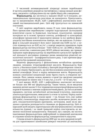 ЧАСТИНА 1. ЗАГАЛЬНА ХАРАКТЕРИСТИКА 187
У численній антивакцинальній літературі сильно перебільшені
й частота алергійних реакцій на чистий фенол, і шкода низької дози фе-
нолу, уведеного з туберкуліном під час проби Манту або з вакцинами.
Формальдегід, що міститься у вакцині АКДП та її похідних, ан-
тивакцинальна пропаганда розглядає як канцероген. Припускають,
що «у вакцинованих АКДП, АДП і дифтерійним анатоксином мож-
ливий поствакцинальний рак». Цей міф ґрунтується на навмисній
плутанині.
У світі щорічно виробляють понад 21 млн тонн формальдегіду.
Його промислове виробництво і широке індустріальне застосування
(синтетичні смоли та будівельні, текстильні, гумотехнічні, паперові
матеріали на їх основі; процеси синтезу, дезінфекції та консервації;
атмосферні промислові й транспортні викиди та ін.) зробили форм-
альдегід постійним компонентом повітря, яке ми вдихаємо. В атмос-
фері в сільській місцевості його вміст нижчий ніж 0,001 мг/м3
, у мі-
стах підвищується до 0,02 мг/м3
; у повітрі закритих приміщень парів
формальдегіду міститься більше – 0,02–0,06 мг/м3
. До 2006 р. Міжна-
родне агентство з вивчення раку ВООЗ дійшло висновку, що тривале
вдихання парів формальдегіду на виробництві в результаті професій-
ної діяльності достовірно підвищує ризик виникнення рідкісної он-
кологічної патології – назофарингеального раку. З цієї причини фор-
мальдегід був названий канцерогеном.
Водночас формальдегід є фізіологічним метаболітом організму
людини, похідним тетрагідрофолієвої кислоти. Формальдегід бере
участь у біосинтезі (цикл Кальвіна) у бактерій (перетворення гліокси-
лату на гліцин). Припускають, що він був основним компонентом пер-
винної атмосфери Землі в період виникнення життя. Формальдегід
шляхом спонтанної конденсації може брати участь в утворенні вуг-
леводів. Його завжди можна виявити в крові (до введення вакцини)
у концентрації не нижче ніж 2–3 мкг/мл, а в сечі – 12–13 мкг/мл.
У дозі вакцин АКДП, АДП і дифтерійному анатоксині міститься
не більше ніж 100 мкг формальдегіду. Таким чином, після введення
вакцини дитині масою 5–6 кг підвищення концентрації формальдегіду
в крові й тканинах є нижчим за фізіологічний рівень. До того ж активно
працюють системи метаболічної детоксикації (глутатіон, окиснення
алкогольдегідрогеназою, виведення із сечею та калом). Період напів-
розпаду формальдегіду в плазмі крові – 1 хв. Більше того, уже майже
100 років у номенклатуру лікарських засобів, включаючи дитячі, вхо-
дить гексаметилентетрамін (уротропін, метенамін), який після вве-
дення в організм розпадається в тканинах до формальдегіду. Цей лі-
карський засіб уводять парентерально або внутрішньовенно у великих
кількостях (грами), і за такий тривалий період спостережень не ви-
явлено посилення канцерогенезу. Показано, що у вакцин, які містять
інактивовані формальдегідом дифтерійний та правцевий анатоксини
зі слідовою кількістю формальдегіду, канцерогенність відсутня.
Слідова кількість формальдегіду (100 мкг на дозу вакцини) потріб-
на для гарантованого запобігання реверсії токсичної дії анатоксину.
 