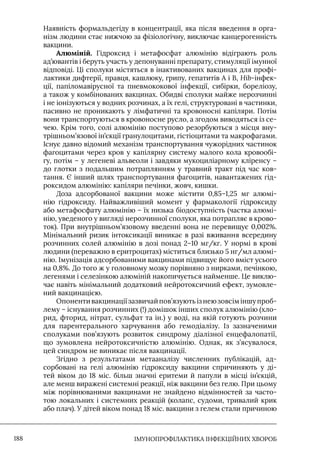 IМУНОПРОФІЛАКТИКА ІНФЕКЦІЙНИХ ХВОРОБ
188
Наявність формальдегіду в концентрації, яка після введення в орга-
нізм людини стає нижчою за фізіологічну, виключає канцерогенність
вакцини.
Алюміній. Гідроксид і метафосфат алюмінію відіграють роль
ад’ювантів і беруть участь у депонуванні препарату, стимуляції імунної
відповіді. Ці сполуки містяться в інактивованих вакцинах для профі-
лактики дифтерії, правця, кашлюку, грипу, гепатитів А і В, Hib-інфек-
ції, папіломавірусної та пневмококової інфекції, сибірки, бореліозу,
а також у комбінованих вакцинах. Обидві сполуки майже нерозчинні
і не іонізуються у водних розчинах, а їх гелі, структуровані в частинки,
пасивно не проникають у лімфатичні та кровоносні капіляри. Потім
вони транспортуються в кровоносне русло, а згодом виводяться із се-
чею. Крім того, солі алюмінію поступово резорбуються з місця вну-
трішньом’язової ін’єкції гранулоцитами, гістіоцитами та макрофагами.
Iснує давно відомий механізм транспортування чужорідних частинок
фагоцитами через кров у капілярну систему малого кола кровообі-
гу, потім – у легеневі альвеоли і завдяки мукоциліарному кліренсу –
до глотки з подальшим потраплянням у травний тракт під час ков-
тання. Є інший шлях транспортування фагоцитів, навантажених гід-
роксидом алюмінію: капіляри печінки, жовч, кишки.
Доза адсорбованої вакцини може містити 0,85–1,25 мг алюмі-
нію гідроксиду. Найважливіший момент у фармакології гідроксиду
або метафосфату алюмінію – їх низька біодоступність (частка алюмі-
нію, уведеного у вигляді нерозчинної сполуки, яка потрапляє в крово-
ток). При внутрішньом’язовому введенні вона не перевищує 0,002%.
Мінімальний ризик інтоксикації виникає в разі вживання всередину
розчинних солей алюмінію в дозі понад 2–10 мг/кг. У нормі в крові
людини (переважно в еритроцитах) міститься близько 5 нг/мл алюмі-
нію. Iмунізація адсорбованими вакцинами підвищує його вміст усього
на 0,8%. До того ж у головному мозку порівняно з нирками, печінкою,
легенями і селезінкою алюміній накопичується найменше. Це виклю-
чає навіть мінімальний додатковий нейротоксичний ефект, зумовле-
ний вакцинацією.
Опонентивакцинаціїзазвичайпов’язуютьізнеюзовсіміншупроб-
лему – існування розчинних (!) домішок інших сполук алюмінію (хло-
рид, фторид, нітрат, сульфат та ін.) у воді, на якій готують розчини
для парентерального харчування або гемодіалізу. Iз зазначеними
сполуками пов’язують розвиток синдрому діалізної енцефалопатії,
що зумовлена нейротоксичністю алюмінію. Однак, як з’ясувалося,
цей синдром не виникає після вакцинації.
Згідно з результатами метааналізу численних публікацій, ад-
сорбовані на гелі алюмінію гідроксиду вакцини спричиняють у ді-
тей віком до 18 міс. більш значні еритеми й папули в місці ін’єкцій,
але менш виражені системні реакції, ніж вакцини без гелю. При цьому
між порівнюваними вакцинами не знайдено відмінностей за часто-
тою локальних і системних реакцій (колапс, судоми, тривалий крик
або плач). У дітей віком понад 18 міс. вакцини з гелем стали причиною
 
