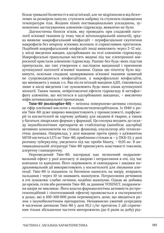 ЧАСТИНА 1. ЗАГАЛЬНА ХАРАКТЕРИСТИКА 189
більш тривалої болючості в місці ін’єкції, але не відрізнялися від безге-
левих за розміром папули, ступенем набряку та ступенем підвищення
температури тіла. Жодних пізніх поствакцинальних ускладнень, зу-
мовлених застосуванням алюмінію гідроксиду, виявлено не було.
Діагностична біопсія м’язів, яку проводять при спадковій пато-
логії м’язової тканини (у тому числі мітохондріальній міопатії), зрід-
ка виявляє макрофагальний міофасціїт – перифасціальне скупчення
макрофагів без некрозу м’язових волокон зі сприятливим прогнозом.
Подібний макрофагальний міофасціїт іноді виявляють через 2–12 міс.
у місці введення вакцин, адсорбованих на гелі алюмінію гідроксиду.
Макрофагальні гранульоми містять видимі під час електронної мік-
роскопії кристали алюмінію гідроксиду. Раніше без будь-яких підстав
припускали, що такі утворення є наслідком вакцинації і причиною
аутоімунної патології м’язової тканини. Однак цю гіпотезу було від-
кинуто, оскільки спадкові захворювання м’язової тканини зазвичай
не супроводжуються міофасціїтами, а макрофагальні міофасціїти,
що виникають у макак з о. Ява після ін’єкцій вакцини АДП, з’являються
лише в місці введення і не зумовлюють будь-яких ознак аутоімунної
міопатії. Таким чином, нейротоксичні ефекти гідроксиду й метафос-
фату алюмінію, що містяться в адсорбованих вакцинах, – виключно
міфи антивакцинальної пропаганди.
Твін-80 (полісорбат-80) – неіонна поверхнево-активна сполука;
це ефір олеїнової кислоти з поліоксиетиленсорбітаном. Iз 1940-х ро-
ків Твін-80 дуже широко використовують у промисловості, парфуме-
рії та косметології як харчову добавку для людини й тварин, а також
у багатьох лікарських формах у фармації. Ця сполука входить до скла-
ду імунобіологічних препаратів як стабілізатор (запобігає адсорбції
активних компонентів на стінках флакона), емульгатор або техноло-
гічна домішка. Наприклад, у дозі вакцини проти грипу з ад’ювантом
MF59 міститься 1,175 мг Твін-80, приблизно стільки ж – у ПКВ-13; у дозі
розчину туберкуліну, уведеного під час проби Манту, – 0,05 мг. В ан-
тивакцинальній літературі Твін-80 приписують властивості токсинів,
алергену і канцерогену.
Нерозведений Твін-80, насправді має незначний подразню-
вальний ефект у разі контакту зі шкірою і потрапляння в очі, під час
ковтання та вдихання. Його порівнюють зі скипидаром і завдяки по-
дразнювальній дії використовують у косметології для лікування ало-
пеції: Твін-80 із ніацином та біотином наносять на шкіру, втирають
пальцями і через 10 хв змивають шампунем. Потрапляння речовини
в очі зумовлює слабке печіння, подібно шампуню. Однак як добавка
до кремів, гелів або розчинів Твін-80, за даними TOXINET, подразнен-
ня шкіри не викликає. Його власна фармакологічна активність (естро-
геноподібний і гіпотензивний ефекти) проявляється в експерименті
в дозах, які в 100–100 000 разів перевищують дози, що вводяться ра-
зом з імунобіологічним препаратом. Ненавмисно ужитий усередину
4-місячною дитиною Твін-80 у дозі 19,2 г/кг протягом 2 діб спричи-
нив тільки збільшення частоти випорожнень (до 6 разів за добу) рід-
 