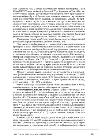 ЧАСТИНА 1. ЗАГАЛЬНА ХАРАКТЕРИСТИКА 191
їнах Європи та Азії) у складі інактивованих вакцин проти грипу (Fluad
і Sub/MF59™) у вигляді олійної емульсії. У разі додавання Твін-80 сква-
лен утворює з водним розчином антигенів вірусів грипу дрібнодиспер-
сну емульсію олії у воді. Емульговані антигени мають високу імуноген-
ність і забезпечують добру відповідь на вакцинацію. Сквален та при-
готовлена з нього емульсія до токсичних продуктів не належать; це
фізіологічний попередник усіх стероїдів, зокрема холестерину й гор-
монів, у людини, тварин і рослин. У значних концентраціях він постій-
но циркулює в крові, приєднуючись до ліпопротеїнів; накопичується в
сальних залозах шкіри. Крім участі у біосинтезі сквален має антиокси-
дантні, антиканцерогенні та дезінтоксикаційні властивості. Уведений
усередину або парентерально, він повністю метаболізується.
Сквален міститься в риб’ячому жирі; його отримують із рослинної
(оливкової, зародків пшениці, рисових висівок) олії.
Токсикологія та фармакологія – дисципліни, в яких найголовнішим
критерієм є доза. Експериментальним тваринам із малою масою тіла
для моделювання аутоімунної патології внутрішньоочеревинно вводи-
ли не менше ніж 20 мл/кг сквалену. Грубо екстрапольовані на людину,
ці значення відповідають уведенню в очеревину понад 1,5 л сквалену.
Насправді людині під час вакцинації вводять підшкірно або внутріш-
ньом’язово не більше ніж 0,25 мл. Зазвичай теоретичним аргументом
гіпотези «уведення сквалену – причина аутоімунної патології» є поява
скваленоспецифічних антитіл у крові вакцинованих. Ці антитіла нази-
вають аутоантитілами, так як мішенню для них слугують усі клітинні
мембрани, стероїдні гормони й сам ендогенний сквален.
Однак у мишей, щурів і людини такі аутоантитіла є інструмен-
том фізіологічного імунного нагляду й утворюються в нормі. У 100%
американців (у жінок титри вищі) і 64% європейців, які ніколи не кон-
тактували зі скваленом, виявляють у крові IgM-антитіла до нього,
а IgG-антитіла – у 79 і 26% відповідно.
Отже, імунізація вакциною проти грипу, емульгованою в MF59,
появі вищого титру цих аутоантитіл в крові не сприяє.
Етилртутьтіосаліцилат натрію (торгові назви – тимеросал, тіо-
мерсал, мертіолят). Ртуть є органічним антисептиком, що міститься
в деяких інактивованих вакцинах у слідовій кількості менше ніж 1 мкг
(частіше 0,3–0,5 мкг) на дозу об’ємом 0,5 мл; це наслідок його засто-
сування на проміжних етапах або незакінченого очищення в процесі
виробництва деяких вакцин проти дифтерії, кашлюку, правця, гепа-
титів А і В, а також проти грипу. Як антисептик тимеросал спеціально
додають до низки вакцин, частіше в багатодозових, іноді – в однодо-
зових флаконах. У цих випадках в 0,5 мл дифтерійно-правцевих, ме-
нінгококових (серотипи А, С, А і С) і протигрипозних вакцин міститься
25 мкг тимеросалу.
В об’ємі 0,25 мл, який уводять дітям віком до 3 років, його кіль-
кість становить 12,5 мкг; 0,5 мл вакцини проти японського енцефаліту
містить 17,5 мкг цього препарату. Як антисептик тимеросал уже 70 ро-
ків застосовують у вакцинах, щоб запобігти інфікуванню бактеріями
 