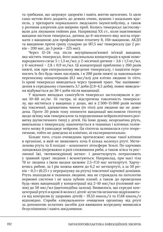 IМУНОПРОФІЛАКТИКА ІНФЕКЦІЙНИХ ХВОРОБ
192
та грибками, що загрожує здоров’ю і навіть життю щеплених. Iз цією
само метою його додають до деяких очних, вушних і назальних кра-
пель, у препарати нормального людського імуноглобуліну, а також
у розчини алергенів для шкірних проб. Колись тимеросал застосову-
вали для лікування гнійних ран. Наприкінці XX ст., коли інактивовані
вакцини містили тимеросал, дитина до 6-місячного віку могла отри-
мати з вакциною для профілактики гепатиту В, Hib-вакциною, АКДП
та вакциною проти грипу сумарно до 187,5 мкг тимеросалу (до 2 ро-
ків – 200 мкг, до 3 років – 225 мкг).
Через 12–24 год після внутрішньом’язової ін’єкції вакцини,
яка містить тимеросал, його максимальна концентрація в крові ново-
народженого сягає 5 ± 1,3 нг/мл, у 2-місячної дитини – 3,6 ± 1,5 нг/мл,
у 6-місячної – 2,8 ± 0,9 нг/мл. Ці концентрації приблизно у 260 разів
нижчі, ніж при ентеральному введенні тимеросалу, і пацієнти пере-
носять їх без будь-яких наслідків, і в 200 разів нижчі за максимально
переносиму концентрацію (0,1 мкг/мл) для клітин людини in vitro.
Iз крові тимеросал виводиться через травний тракт. Час напіввиве-
дення в середньому становить 3,7 доби (2,9–4,5 доби), повне виведен-
ня відбувається до 30-ї доби після вакцинації.
У відомих випадках самогубств тимеросал застосовували в до-
зах 10–60 мг/кг. Ні гостра, ні відстрочена токсичність тимероса-
лу, що міститься у вакцинах у дозах, які в 2 500–15 000 разів менші
від токсичної, адекватним чином (in vivo) для людини ще не дове-
дена. Проте 20 років тому опоненти вакцинації висловили гіпотезу
щодо зв’язку між тимеросалом та порушеннями нейропсихічного роз-
витку (аутистичного типу) у дітей. На їхню думку, неорганічна ртуть,
вивільнена з тимеросалу, накопичується в тканинах і клітинах голов-
ного мозку й ушкоджує нейрони. Ця гіпотеза залишилася суто теоре-
тичною, тобто не доведена ні клінічно, ні експериментально.
Більше того, стало очевидним протилежне: немає такої клітини
в організмі, в якій не виявляють хоча б кілька молекул ртуті. Мети-
ленова ртуть та її похідні – компонент літосфери Землі. По харчових
ланцюжках (переважно в разі споживання риби, а також м’яса та рос-
линної їжі, тютюнокуріння) метил- і диметилртуть потрапляють
у травний тракт людини і всмоктуються. Наприклад, при масі тіла
70 кг людина з їжею щодня засвоює 2,5–17,0 мкг метилртуті. Харчу-
ючись рибою, за 1 рік можна вжити до 6,2 мг метилртуті, а за 50 ро-
ків – 0,3 г (0,25 г у перерахунку на ртуть) токсичної харчової домішки.
Ртуть знаходили в тканинах людини, яка не страждала на патологію
нервової системи і не мала зубних пломб, а також до проведення
будь-яких вакцинацій у концентрації від 2–10 мкг/мл (головний мо-
зок) до 50 мкг/мл (щитоподібна залоза). Виявилося, що середні кон-
центрації ртуті в крові й волоссі дітей-аутистів незначно відрізняють-
ся від контролю (у здорових дітей) – 19,53 нмоль/л та 17,68 нмоль/л
відповідно. Спроби «лікувального» очищення організму від ртуті
за допомогою хелатних засобів для вживання всередину виявилися
безуспішними і навіть шкідливими.
 
