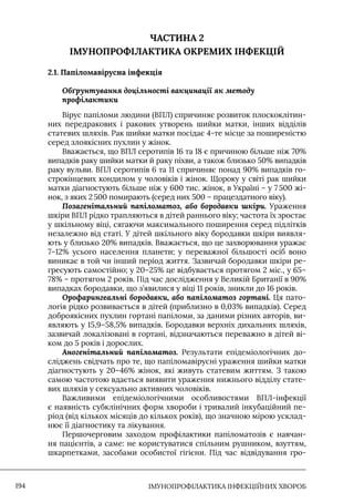 IМУНОПРОФІЛАКТИКА ІНФЕКЦІЙНИХ ХВОРОБ
194
ЧАСТИНА 2
ІМУНОПРОФІЛАКТИКА ОКРЕМИХ ІНФЕКЦІЙ
2.1. Папіломавірусна інфекція
Обґрунтування доцільності вакцинації як методу
профілактики
Вірус папіломи людини (ВПЛ) спричиняє розвиток плоскоклітин-
них передракових і ракових утворень шийки матки, інших відділів
статевих шляхів. Рак шийки матки посідає 4-те місце за поширеністю
серед злоякісних пухлин у жінок.
Вважається, що ВПЛ серотипів 16 та 18 є причиною більше ніж 70%
випадків раку шийки матки й раку піхви, а також близько 50% випадків
раку вульви. ВПЛ серотипів 6 та 11 спричиняє понад 90% випадків го-
строкінцевих кондилом у чоловіків і жінок. Щороку у світі рак шийки
матки діагностують більше ніж у 600 тис. жінок, в Україні – у 7 500 жі-
нок, з яких 2500 помирають (серед них 500 – працездатного віку).
Позагенітальний папіломатоз, або бородавки шкіри. Ураження
шкіри ВПЛ рідко трапляються в дітей раннього віку; частота їх зростає
у шкільному віці, сягаючи максимального поширення серед підлітків
незалежно від статі. У дітей шкільного віку бородавки шкіри виявля-
ють у близько 20% випадків. Вважається, що це захворювання уражає
7–12% усього населення планети; у переважної більшості осіб воно
виникає в той чи інший період життя. Зазвичай бородавки шкіри ре-
гресують самостійно; у 20–25% це відбувається протягом 2 міс., у 65–
78% – протягом 2 років. Під час дослідження у Великій Британії в 90%
випадках бородавки, що з’явилися у віці 11 років, зникли до 16 років.
Орофарингеальні бородавки, або папіломатоз гортані. Ця пато-
логія рідко розвивається в дітей (приблизно в 0,03% випадків). Серед
доброякісних пухлин гортані папіломи, за даними різних авторів, ви-
являють у 15,9–58,5% випадків. Бородавки верхніх дихальних шляхів,
зазвичай локалізовані в гортані, відзначаються переважно в дітей ві-
ком до 5 років і дорослих.
Аногенітальний папіломатоз. Результати епідеміологічних до-
сліджень свідчать про те, що папіломавірусні ураження шийки матки
діагностують у 20–46% жінок, які живуть статевим життям. З такою
самою частотою вдається виявити ураження нижнього відділу стате-
вих шляхів у сексуально активних чоловіків.
Важливими епідеміологічними особливостями ВПЛ-інфекції
є наявність субклінічних форм хвороби і тривалий інкубаційний пе-
ріод (від кількох місяців до кількох років), що значною мірою усклад-
нює її діагностику та лікування.
Першочерговим заходом профілактики папіломатозів є навчан-
ня пацієнтів, а саме: не користуватися спільним рушником, взуттям,
шкарпетками, засобами особистої гігієни. Під час відвідування гро-
 