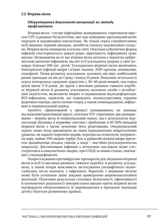 ЧАСТИНА 2. ІМУНОПРОФІЛАКТИКА ОКРЕМИХ ІНФЕКЦІЙ 197
2.2. Вітряна віспа
Обґрунтування доцільності вакцинації як методу
профілактики
Вітряна віспа – гостре інфекційне захворювання, спричинене віру-
сом VZV із родини Herpesviridae, яке має повітряно-краплинний шлях
передачі й надзвичайно контагіозне. Як тільки серед сприйнятливих
осіб виникає перший випадок, запобігти спалаху надзвичайно склад-
но. Вітряна віспа поширена в усьому світі. Оскільки субклінічна форма
інфекції спостерігається доволі рідко, вірогідність інфікування дуже
висока. Незважаючи на те що вітряна віспа загалом є відносно добро-
якісною дитячою інфекцією, від неї та її ускладнень щороку у світі по-
мирає близько 100 тис. дітей. Ускладнення вітряної віспи включають
бактеріальні інфекції шкіри і м’яких тканин, ЛОР-органів, пневмонію,
енцефаліт. Ризик розвитку ускладнень залежить від віку; найбільший
ризик припадає на вік до 1 року і понад 15 років. Показник летальності
серед попередньо здорових дорослих у 30–40 разів вищий, ніж серед
дітей віком 5–9 років. До групи з високим ризиком тяжкого перебі-
гу вітряної віспи й розвитку ускладнень належать особи з ослабле-
ним імунітетом, включаючи хворих із первинними імунодефіцитами,
ВIЛ-інфекцією, пацієнтів, які отримують імуносупресивну терапію
(кортикостероїди, цитостатики тощо), а також новонароджені, інфіко-
вані в перинатальний період.
Iмунітет, сформований у процесі захворювання, не захищає
від можливої реактивації вірусу, оскільки VZV спричинює два захворю-
вання – вітряну віспу й оперізувальний герпес, що є результатом пер-
систенції збудника в нервових гангліях і приблизно в 10–20% випадків
вітряної віспи з часом зумовлює його реактивацію. Оперізувальний
герпес може іноді призводити до таких перманентних неврологічних
уражень, як параліч черепних нервів, перехресна геміплегія, погіршен-
ня зору; майже 15% хворих турбує біль в ураженій ділянці шкіри протя-
гом щонайменше кількох тижнів, а іноді – постійно (постгерпетична
невралгія). Дисемінована інфекція з летальним наслідком може спо-
стерігатися в онкологічних хворих, при СНIДі та інших станах, пов’яза-
них з імунодефіцитом.
Попри існування противірусних препаратів для лікування вітряної
віспи в осіб із високим ризиком тяжкого перебігу й розвитку усклад-
нень, а також попри можливість застосування специфічного імуно-
глобуліну після контакту з інфекцією, боротьба з вітряною віспою
може бути успішною лише завдяки проведенню широкомасштабної
імунізації. Позитивні результати стосовно безпечності, ефективності
й економічної доцільності використання вакцин проти вітряної віспи
підтвердили обґрунтованість їх впровадження в програми імунізації
дітей у багатьох розвинених країнах.
 