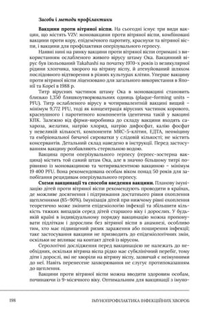 IМУНОПРОФІЛАКТИКА ІНФЕКЦІЙНИХ ХВОРОБ
198
Засоби і методи профілактики
Вакцини проти вітряної віспи. На сьогодні існує три види вак-
цин, що містять VZV: моновакцини проти вітряної віспи, комбіновані
вакцини проти кору, епідемічного паротиту, краснухи та вітряної віс-
пи, і вакцини для профілактики оперізувального герпесу.
Наявні нині на ринку вакцини проти вітряної віспи отримані з ви-
користанням ослабленого живого вірусу штаму Ока. Вакцинний ві-
рус був ізольований Takahashi на початку 1970-х років із везикулярної
рідини хлопчика, хворого на вітряну віспу, й атенуйований шляхом
послідовного відтворення в різних культурах клітин. Уперше вакцину
проти вітряної віспи ліцензовано для загального використання в Япо-
нії та Кореї в 1988 р.
Титр вірусних частинок штаму Ока в моновакцині становить
близько 1,350 бляшкоутворювальних одниць (plaque-forming units –
PFU). Титр ослабленого вірусу в чотиривалентній вакцині вищий –
мінімум 9,772 PFU, тоді як концентрація вірусних частинок корового,
краснушного і паротитного компонентів ідентична такій у вакцині
КПК. Залежно від фірми-виробника до складу вакцини входять са-
хароза, желатин, натрію хлорид, натрію дифосфат, калію фосфат
у невеликій кількості, компоненти MRC-5-клітин, ЕДТА, неоміцину
та ембріональної бичачої сироватки у слідовій кількості; не містить
консервантів. Детальний склад наведено в інструкції. Перед застосу-
ванням вакцину розбавляють стерильною водою.
Вакцина проти оперізувального герпесу (герпес-зостерна вак-
цина) містить той самий штам Ока, але в значно більшому титрі по-
рівняно із моновакциною та чотиривалентною вакциною – мінімум
19 400 PFU. Вона рекомендована особам віком понад 50 років для за-
побігання рецидивам оперізувального герпесу.
Схеми вакцинації та способи введення вакцини. Планову імуні-
зацію дітей проти вітряної віспи рекомендують проводити в країнах,
де можливе досягнення і підтримання достатнього рівня охоплення
щепленнями (85–90%). Iмунізація дітей при нижчому рівні охоплення
теоретично може змінити епідеміологію інфекції та збільшити кіль-
кість тяжких випадків серед дітей старшого віку і дорослих. У будь-
якій країні в індивідуальному порядку вакцинацію можна пропону-
вати підліткам і дорослим без вітряної віспи в анамнезі, особливо
тим, хто має підвищений ризик зараження або поширення інфекції;
таке застосування вакцини не призводить до епідеміологічних змін,
оскільки не впливає на контакт дітей із вірусом.
Серологічні дослідження перед вакцинацією не належать до не-
обхідних, оскільки вітряна віспа рідко має субклінічний перебіг, тому
діти і дорослі, які не хворіли на вітряну віспу, зазвичай є неімунними
до неї. Навіть перенесене захворювання не слугує протипоказанням
до щеплення.
Вакцини проти вітряної віспи можна вводити здоровим особам,
починаючи із 9-місячного віку. Оптимальним для вакцинації з імуно-
 