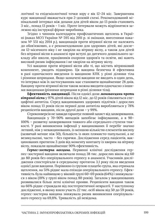 ЧАСТИНА 2. ІМУНОПРОФІЛАКТИКА ОКРЕМИХ ІНФЕКЦІЙ 199
логічної та епідеміологічної точки зору є вік 12–24 міс. Завершеним
курс вакцинації вважається при 2-дозовій схемі. Рекомендований мі-
німальний інтервал між дозами для дітей віком до 13 років становить
3 міс., понад 13 років – 1 міс. Проте інтервали можуть відрізнятися за-
лежно від інструкції фірми-виробника.
Згідно з чинним календарем профілактичних щеплень в Украї-
ні (наказ МОЗ України № 595 від 2011 р. зі змінами, внесеними нака-
зом № 551 від 2014 р.), вакцинація проти вітряної віспи не належить
до обов’язкових, а є рекомендованою для здорових дітей, які досяг-
ли 12-місячного віку і не хворіли на вітряну віспу, а також для дітей
без вітряної віспи в анамнезі при вступі до дитячого дошкільного за-
кладу або школи, працівників охорони здоров’я та освіти, які мають
високий ризик інфікування і не хворіли на вітряну віспу.
Усі вакцини проти вітряної віспи або ті, що містять вітрянковий
компонент, уводять підшкірно. Ця вакцина безпечна й ефективна
в разі одночасного введення із вакциною КПК у різні ділянки тіла
і різними шприцами. Якщо зазначені вакцини не вводять в один день,
то інтервал між їх застосуванням має становити щонайменше 28 днів.
Вакцину проти вітряної віспи також можна вводити одночасно з інши-
ми вакцинами (різними шприцами в різні ділянки тіла).
Ефективність вакцинації. Після однієї дози моновакцини проти
вітряної віспи у 97% дітей віком від 12 міс. до 12 років з’являються спе-
цифічні антитіла. Серед вакцинованих здорових підлітків і дорослих
віком понад 13 років після першої дози антитіла виробляються у 78%
реципієнтів вакцини, після другої дози – у 99%.
Сероконверсія не завжди гарантує повний захист від захворювання.
Вакцинація у 70–90% випадків запобігає інфікуванню, а в 90–
100% – розвитку захворювання тяжкого або середнього ступеня тяж-
кості. У разі виникнення інфекції у вакцинованих її перебіг значно
легший, ніж у невакцинованих, із меншою кількістю елементів висипу
(зазвичай менше ніж 50), більшість із яких плямисто-папульозні, а не
везикульозні, часто – без гарячки. Дослідження серед пацієнтів, вак-
цинованих протягом 3 днів від моменту контакту із хворим на вітряну
віспу, показали щонайменше 90% ефективність.
Герпес-зостерна вакцина. Первинні клінічні дослідження гер-
пес-зостерної вакцини включали понад 38 тис. дорослих віком від 60
до 80 років без оперізувального герпесу в анамнезі. Учасників дослі-
дження спостерігали в середньому протягом 3,1 року після введення
однієї дози вакцини. Порівняно із групою плацебо група, яка отримала
щеплення, на 51% рідше мала епізоди оперізувального герпесу. Ефек-
тивність була найвищою у віковій групі 60–69 років (64%) і знижувала-
ся з віком (18% у групі віком понад 80 років). Загалом у вакцинованих
розвивалися більш легкі клінічні прояви. Реципієнти вакцини також
на 66% рідше страждали від постгерпетичної невралгії. У наступному
дослідженні, в якому взяло участь 22 тис. осіб віком від 50 до 59 років,
герпес-зостерна вакцина знижувала ризик виникнення оперізуваль-
ного герпесу на 69,8%. Тривалість дії невідома.
 