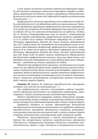 IМУНОПРОФІЛАКТИКА ІНФЕКЦІЙНИХ ХВОРОБ
20
У разі загрози виникнення особливо небезпечної інфекційної хворо-
би або масового поширення небезпечної інфекційної хвороби на відпо-
відних територіях та об’єктах можуть проводитися обов’язкові про-
філактичні щеплення проти цієї інфекційної хвороби за епідемічними
показаннями. ...
Профілактичні щеплення проводяться після медичного огляду осо-
би в разі відсутності у неї відповідних медичних протипоказань. Повно-
літнім дієздатним громадянам профілактичні щеплення проводяться
за їх згодою після надання об’єктивної інформації про щеплення, наслід-
ки відмови від них та можливі поствакцинальні ускладнення. Особам,
які не досягли п’ятнадцятирічного віку чи визнані у встановленому
законом порядку недієздатними, профілактичні щеплення проводять-
ся за їх згодою після надання об’єктивної інформації та за згодою їх
об’єктивно інформованих батьків або інших законних представників
цих осіб. Особам віком від п’ятнадцяти до вісімнадцяти років чи ви-
знаним судом обмежено дієздатними профілактичні щеплення прово-
дяться за їх згодою після надання об’єктивної інформації та за згодою
об’єктивно інформованих батьків або інших законних представників
цих осіб. Якщо особа та (або) її законні представники відмовляються
від обов’язкових профілактичних щеплень, лікар має право взяти у них
відповідне письмове підтвердження, а в разі відмови дати таке підтвер-
дження – засвідчити це актом у присутності свідків.
Відомості про профілактичні щеплення, поствакцинальні усклад-
нення та про відмову від обов’язкових профілактичних щеплень підля-
гають статистичному обліку і вносяться до відповідних медичних до-
кументів. Медичні протипоказання, порядок проведення профілактич-
них щеплень та реєстрації поствакцинальних ускладнень встановлю-
ються спеціально уповноваженим центральним органом виконавчої
ради з питань охорони здоров’я.
Стаття 13. Вимоги до медичних імунобіологічних препаратів,
контроль за їх якістю та застосуванням ...
Для профілактичних щеплень застосовують медичні імунобіо-
логічні препарати вітчизняного та зарубіжного виробництва, зареє-
стровані в Україні в установленому законодавством порядку.
Медичні імунобіологічні препарати можуть відпускатися громадя-
нам за рецептами лікаря у порядку, встановленому спеціально уповнова-
женим центральним органом виконавчої влади з питань охорони здоров’я.
Державний контроль за якістю, ефективністю, безпечністю
та правильністю застосування вітчизняних та зарубіжних медичних
імунобіологічних препаратів здійснюється спеціально уповноваже-
ним центральним органом виконавчої влади з питань охорони здоров’я
у порядку, встановленому законодавством щодо лікарських засобів.
Зберігання, транспортування, а також знешкодження непри-
датних для використання медичних імунобіологічних препаратів
здійснюється з додержанням санітарно-гігієнічних і санітарно-про-
тиепідемічних правил і норм. Контроль за дотриманням встанов-
 
