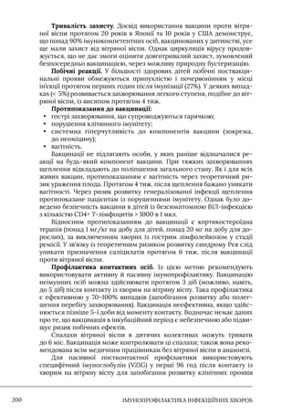 IМУНОПРОФІЛАКТИКА ІНФЕКЦІЙНИХ ХВОРОБ
200
Тривалість захисту. Досвід використання вакцини проти вітря-
ної віспи протягом 20 років в Японії та 10 років у США демонструє,
що понад 90% імунокомпетентних осіб, вакцинованих у дитинстві, усе
ще мали захист від вітряної віспи. Однак циркуляція вірусу продов-
жується, що не дає змоги оцінити довготривалий захист, зумовлений
безпосередньо вакцинацією, через можливу природну бустеризацію.
Побічні реакції. У більшості здорових дітей побічні поствакци-
нальні прояви обмежуються припухлістю і почервонінням у місці
ін’єкції протягом перших годин після імунізації (27%). У деяких випад-
ках ( 5%) розвивається захворювання легкого ступеня, подібне до віт-
ряної віспи, із висипом протягом 4 тиж.
Протипоказання до вакцинації:
• гострі захворювання, що супроводжуються гарячкою;
• порушення клітинного імунітету;
• системна гіперчутливість до компонентів вакцини (зокрема,
до неоміцину);
• вагітність.
Вакцинації не підлягають особи, у яких раніше відзначалися ре-
акції на будь-який компонент вакцини. При тяжких захворюваннях
щеплення відкладають до поліпшення загального стану. Як і для всіх
живих вакцин, протипоказанням є вагітність через теоретичний ри-
зик ураження плода. Протягом 4 тиж. після щеплення бажано уникати
вагітності. Через ризик розвитку генералізованої інфекції щеплення
протипоказане пацієнтам із порушеннями імунітету. Однак було до-
ведено безпечність вакцини в дітей із безсимптомною ВIЛ-інфекцією
з кількістю CD4+ Т-лімфоцитів  1000 в 1 мкл.
Відносним протипоказанням до вакцинації є кортикостероїдна
терапія (понад 1 мг/кг на добу для дітей, понад 20 мг на добу для до-
рослих), за виключенням хворих із гострим лімфолейкозом у стадії
ремісії. У зв’язку із теоретичним ризиком розвитку синдрому Рея слід
уникати призначення саліцилатів протягом 6 тиж. після вакцинації
проти вітряної віспи.
Профілактика контактних осіб. Iз цією метою рекомендують
використовувати активну й пасивну імунопрофілактику. Вакцинацію
неімунних осіб можна здійснювати протягом 3 діб (можливо, навіть,
до 5 діб) після контакту із хворим на вітряну віспу. Така профілактика
є ефективною у 70–100% випадків (запобігання розвитку або полег-
шення перебігу захворювання). Вакцинація неефективна, якщо здійс-
нюється пізніше 5-ї доби від моменту контакту. Водночас немає даних
про те, що вакцинація в інкубаційний період є небезпечною або підви-
щує ризик побічних ефектів.
Спалахи вітряної віспи в дитячих колективах можуть тривати
до 6 міс. Вакцинація може контролювати ці спалахи; також вона реко-
мендована всім медичним працівникам без вітряної віспи в анамнезі.
Для пасивної постконтактної профілактики використовують
специфічний імуноглобулін (VZIG) у перші 96 год після контакту із
хворим на вітряну віспу для запобігання розвитку клінічних проявів
 