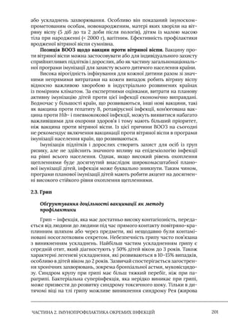 ЧАСТИНА 2. ІМУНОПРОФІЛАКТИКА ОКРЕМИХ ІНФЕКЦІЙ 201
або ускладнень захворювання. Особливо він показаний імуноском-
прометованим особам, новонародженим, матері яких хворіли на віт-
ряну віспу (5 діб до та 2 доби після пологів), дітям із малою масою
тіла при народженні ( 2000 г), вагітним. Ефективність профілактики
вродженої вітряної віспи сумнівна.
Позиція ВООЗ щодо вакцин проти вітряної віспи. Вакцину про-
ти вітряної віспи можна застосовувати або для індивідуального захисту
сприйнятливих підлітків і дорослих, або як частину загальнонаціональ-
ної програми імунізації для захисту всього дитячого населення країни.
Висока вірогідність інфікування для кожної дитини разом зі знач-
ними непрямими витратами на кожен випадок робить вітряну віспу
відносно важливою хворобою в індустріально розвинених країнах
із помірним кліматом. За експертними оцінками, витрати на планову
активну імунізацію дітей проти цієї інфекції економічно виправдані.
Водночас у більшості країн, що розвиваються, інші нові вакцини, такі
як вакцина проти гепатиту В, ротавірусної інфекції, кон’югована вак-
цина проти Ніb- і пневмококової інфекції, можуть виявитися набагато
важливішими для охорони здоров’я і тому мають більший пріоритет,
ніж вакцина проти вітряної віспи. Iз цієї причини ВООЗ на сьогодні
не рекомендує включення вакцинації проти вітряної віспи в програми
імунізації населення країн, що розвиваються.
Iмунізація підлітків і дорослих створить захист для осіб із груп
ризику, але не здійснить значного впливу на епідеміологію інфекції
на рівні всього населення. Однак, якщо високий рівень охоплення
щепленнями буде досягнутий внаслідок широкомасштабної плано-
вої імунізації дітей, інфекція може буквально зникнути. Таким чином,
програми планової імунізації дітей мають робити акцент на досягнен-
ні високого стійкого рівня охоплення щепленнями.
2.3. Грип
Обґрунтування доцільності вакцинації як методу
профілактики
Грип – інфекція, яка має достатньо високу контагіозність, переда-
ється від людини до людини під час прямого контакту повітряно-кра-
плинним шляхом або через предмети, які нещодавно були контамі-
новані носоглотковим секретом. Небезпечність грипу часто пов’язана
з виникненням ускладнень. Найбільш частим ускладненням грипу є
середній отит, який діагностують у 50% дітей віком до 3 років. Також
характерні легеневі ускладнення, які розвиваються в 10–15% випадків,
особливо в дітей віком до 2 років. Зазвичай спостерігається загострен-
ня хронічних захворювань, зокрема бронхіальної астми, муковісцидо-
зу. Синдром крупу при грипі має більш тяжкий перебіг, ніж при па-
рагрипі. Бактеріальна суперінфекція, яка нерідко виникає при грипі,
може призвести до розвитку синдрому токсичного шоку. Тільки в ди-
тячомі віці на тлі грипу можливе виникнення синдрому Рея (жирова
 