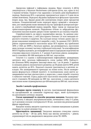 ЧАСТИНА 2. ІМУНОПРОФІЛАКТИКА ОКРЕМИХ ІНФЕКЦІЙ 205
Джерелом інфекції є інфікована людина. Вірус гепатиту А (ВГА)
локалізується у багатьох біологічних субстратах (сеча, кал, кров та ін.)
і тканині печінки. Пацієнт стає заразним з останніх днів інкубаційного
періоду. Виділення ВГА з організму припиняється через 4–5 днів після
появи жовтяниці. Передача збудника відбувається фекально-оральним
(через воду, їжу, брудні руки) або контактним (через різні предмети)
шляхом. Гемоконтактний шлях передачі вірусу зазвичай є неможли-
вим, але такий ризик може виникати під час трансфузії донорської кро-
ві, узятої в інкубаційний період хвороби. Вірус також не передається
трансплацентарним шляхом. Порушення гігієни та забруднення фе-
кальними масами водних джерел може призвести до спалаху епідемії.
Сприйнятливість до вірусу надзвичайно висока. За даними між-
народної статистики, у світі реєструють близько 1,4 млн випадків ві-
русного гепатиту А щорічно. На сьогодні немає точних даних про се-
редні показники поширеності хвороби у світі. За даними CDC і ВООЗ,
рівень серопозитивності населення щодо ВГА варіює від приблизно
30% у США до 100% у багатьох країнах, що розвиваються, населення
яких складає основну частину глобальної популяції. За класифікацією
ВООЗ Україна належить до географічної зони із середньою ендемічністю
стосовно вірусного гепатиту А. У деяких її регіонах рівень захворюва-
ності становить 90–160 випадків на 100 тис. населення.
Гепатит А є одним з найпоширеніших інфекційних захворювань
дитячого віку; загальна інфікованість сягає майже 60%. Найчасті-
ше (близько 80%) хворіють школярі віком від 7 до 14 років. У країнах
із низьким рівнем економічного розвитку до 10 років життя 90% дітей
мають антитіла до ВГА. Локальні спалахи трапляються в дитячих за-
кладах. Пік захворюваності припадає на пізню осінь. Після захворю-
вання формується стійкий імунітет. Iз поліпшенням умов життя за-
хворювання частіше діагностують у дорослих, у яких перебіг гепатиту
А набагато тяжчий. Серед дорослого населення показник захворюва-
ності становить 90 випадків на 100 тис. населення, а серед дитячого
населення може підвищуватися до 430 випадків на 100 тис. населення.
Засоби і методи профілактики
Вакцини проти гепатиту А містять інактивований формаліном
та адсорбований на алюмінію гідроксиді вірус, який культивують
на диплоїдних клітинах людини.
Схеми вакцинації та способи введення вакцини. Вакцини про-
ти гепатиту А вводять внутрішньом’язово, починаючи з віку 1–2 роки,
за 2-дозовою схемою з інтервалом 6–18 міс. залежно від рекомендацій
фірми-виробника.
Вакцини можна вводити одночасно з іншими вакцинами в різних
шприцах та в різні ділянки тіла.
Ефективність вакцинації. Уведення вакцини стимулює синтез
антитіл на 21-шу – 28-му добу. Вона має високу активність – рівень
сероконверсії після дворазового введення сягає 95–100%.
 