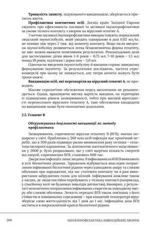 IМУНОПРОФІЛАКТИКА ІНФЕКЦІЙНИХ ХВОРОБ
206
Тривалість захисту, індукованого вакцинацією, зберігається про-
тягом життя.
Профілактика контактних осіб. Досвід країн Західної Європи
свідчить про ефективність пасивної та активної імунопрофілактики
за умови тісного контакту з хворим на вірусний гепатит А.
З метою пасивної імунопрофілактики використовують нормальний
людський імуноглобулін, який уводять одноразово в дозі 0,02 мл/кг,
не пізніше ніж через 2 тиж. від моменту контакту. Якщо після введен-
ня імуноглобуліну розвинеться легка безжовтянична форма гепатиту,
це вже можна вважати позитивним результатом. Рекомендовані дози
для застосування: дітям віком 1–6 років – 0,75 мл; 7–10 років – 1,5 мл;
понад 10 років, підліткам і дорослим – 3,0 мл.
Одночасне введення імуноглобуліну й вакцини сприяє швидшому
формуванню імунітету. За результатами досліджень, частота серо-
конверсій при цьому не знижується, але титри антитіл можуть бути
трохи нижчі.
Вакцинацію осіб, які перехворіли на вірусний гепатит А, не про-
водять.
Масове серологічне обстеження перед щепленням не рекомен-
дується. Однак, враховуючи високу вартість вакцини, на територіях
із підвищеним рівнем захворюваності, тобто при високій вірогідно-
сті перенесеного вірусного гепатиту А, таке обстеження кандидатів
на вакцинацію може бути економічно доцільним.
2.5. Гепатит В
Обґрунтування доцільності вакцинації як методу
профілактики
Захворювання, спричинене вірусом гепатиту В (ВГВ), значно по-
ширене у світі. Приблизно у 360 млн осіб інфекція має хронічний пе-
ребіг, що в 300 разів підвищує ризик виникнення раку печінки – гепа-
тоцелюлярної карциноми. За допомогою математичного моделюван-
ня у 2000 р. було розраховано, що у світі щорічна кількість смертей
від хвороб, спричинених ВГВ, становить 600 тис.
Джереломінфекціїєлишелюдина.ВінфікованихосібВГВвиявляють
в усіх біологічних рідинах. Зараження відбувається внаслідок потрап-
ляння інфікованої біологічної рідини через ушкоджені шкіру та слизові
оболонки при народженні, під час статевого контакту чи в разі вико-
ристання забруднених голок для ін’єкцій. Iнфікування можливе також
у місцях, де люди постійно перебувають у тісному контакті (наприклад,
у сімейному колі чи будинках інвалідів дитинства), ймовірно, у резуль-
таті непомітного потрапляння інфікованих секретів на ушкоджену шкі-
ру або слизові оболонки. Легкість передачі ВГВ також пов’язана з його
стійкістю в зовнішньому середовищі – при кімнатній температурі вірус
зберігає свою життєздатність від 7 днів до 1 міс. Iнфекційна доза ВГВ
міститься в мікроскопічній краплі біологічної рідини.
 