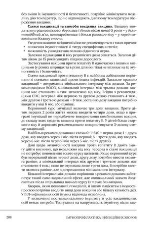 IМУНОПРОФІЛАКТИКА ІНФЕКЦІЙНИХ ХВОРОБ
208
без зміни їх імуногенності й безпечності, потрібно мінімізувати мож-
ливу дію температур, що не відповідають діапазону температури збе-
реження вакцини.
Схеми вакцинації та способи введення вакцини. Вакцину вво-
дять внутрішньом’язово: дорослим і дітям віком понад 5 років – у дель-
топодібний м’яз, новонародженим і дітям раннього віку – у передньо-
зовнішню ділянку стегна.
Уведення вакцини в сідничні м’язи не рекомендується з таких причин:
• зниження імуногенності й титру специфічних антитіл;
• можливість ушкодження голкою сідничого нерва.
Залежно від вакцини й віку реципієнта дози різняться. Загалом ді-
тям віком до 15 років уводять півдози дорослого.
Застосування вакцини проти гепатиту В одночасно з іншими вак-
цинами (у різних шприцах та в різні ділянки тіла) не впливає на їх іму-
ногенність і безпечність.
Схеми вакцинації проти гепатиту В є найбільш лабільними порів-
няно зі схемами вакцинації проти інших інфекцій. Загальне правило
вакцинації – дотримання мінімального інтервалу між дозами. За ре-
комендаціями ВООЗ, мінімальний інтервал між трьома дозами вак-
цини має становити 4 тиж. незалежно від віку. Згідно з рекоменда-
ціями CDC, інтервал між першою та другою дозою становить 4 тиж.,
між другою і третьою дозами – 8 тиж.; останню дозу вакцини потрібно
вводити у віці 6 міс. або пізніше.
Первинний курс імунізації включає три дози вакцини. Проте ді-
тям перших 2 років життя можна вводити чотири дози, якщо в про-
грамі імунізації не передбачене використання комбінованих вакцин,
до складу яких входить вакцина проти гепатиту В. У дітей більш стар-
шого віку й дорослих рекомендовано використовувати 3-дозову схе-
му вакцинації.
Найбільш рекомендованою є схема 0–1–6 (0 – перша доза; 1 – друга
доза, яку вводять через 1 міс. після першої; 6 – третя доза, яку вводять
через 6 міс. після першої або через 5 міс. після другої).
Дані щодо імуногенності вакцини проти гепатиту В дають змо-
гу дійти висновку, що незалежно від віку перерва в схемі вакцинації
не потребує поновлення всього курсу щеплень. Якщо первинний курс
був перерваний після першої дози, другу дозу потрібно ввести якомо-
га раніше, а мінімальний інтервал між другою і третьою дозами має
становити 4 тиж.; якщо не отримана лише третя доза, її потрібно ввес-
ти якомога раніше, але з дотриманням мінімального інтервалу.
Більший інтервал між дозами порівняно з рекомендованим забез-
печує такий само задовільний ефект, але оптимальний захист дося-
гається після отримання повного курсу із трьох доз вакцини.
Хворим, яким показаний гемодіаліз, й іншим пацієнтам з імуносу-
пресією потрібно вводити вищі дози вакцини або більшу кількість доз.
У ВIЛ-інфікованих осіб імунна відповідь ослаблена.
У визначенні поствакцинального імунітету в усіх вакцинованих
осіб немає потреби. Тестування на напруженість імунітету після вак-
 