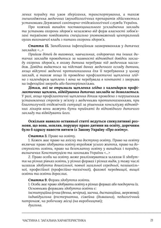 ЧАСТИНА 1. ЗАГАЛЬНА ХАРАКТЕРИСТИКА 21
лених порядку та умов зберігання, транспортування, а також
знешкодження медичних імунобіологічних препаратів здійснюється
установами Державної санітарно-епідеміологічної служби України.
Про кожний випадок поствакцинального ускладнення заклади
та установи охорони здоров’я незалежно від форм власності зобов’я-
зані терміново повідомити спеціально уповноважений центральний
орган виконавчої влади з питань охорони здоров’я.
Стаття 15. Запобігання інфекційним захворюванням у дитячих
закладах ...
Прийом дітей до виховних, навчальних, оздоровчих та інших ди-
тячих закладів проводиться за наявності відповідної довідки закла-
ду охорони здоров’я, в якому дитина перебуває під медичним нагля-
дом. Довідка видається на підставі даних медичного огляду дитини,
якщо відсутні медичні протипоказання для її перебування у цьому
закладі, а також якщо їй проведено профілактичні щеплення згід-
но з календарем щеплень і вона не перебувала в контакті з хворими
на інфекційні хвороби або бактеріоносіями.
Дітям, які не отримали щеплення згідно з календарем профі-
лактичних щеплень, відвідування дитячих закладів не дозволяється.
У разі, якщо профілактичні щеплення дітям проведено з порушенням
установлених строків у зв’язку з медичними протипоказаннями, при
благополучній епідемічній ситуації за рішенням консиліуму відповід-
них лікарів вони можуть бути прийняті до відповідного дитячого
закладу та відвідувати його.
Оскільки навколо останньої статті ведуться спекулятивні роз-
мови, що вона, мовляв, порушує право дитини на освіту, доречним
було б одразу навести витяги із Закону Україну «Про освіту».
Стаття 3. Право на освіту.
1. Кожен має право на якісну та доступну освіту. Право на освіту
включає право здобувати освіту впродовж усього життя, право на до-
ступність освіти, право на безоплатну освіту у випадках і порядку,
визначених Конституцією та законами України ...
2. Право особи на освіту може реалізовуватися шляхом її здобут-
тя на різних рівнях освіти, у різних формах і різних видів, у тому числі
шляхом здобуття дошкільної, повної загальної середньої, позашкіль-
ної, професійної (професійно-технічної), фахової передвищої, вищої
освіти та освіти дорослих.
Стаття 9. Форми здобуття освіти.
1. Особа має право здобувати освіту в різних формах або поєднуючи їх.
Основними формами здобуття освіти є:
інституційна (очна (денна, вечірня), заочна, дистанційна, мережева);
індивідуальна (екстернатна, сімейна (домашня), педагогічний
патронаж, на робочому місці (на виробництві);
дуальна.
 