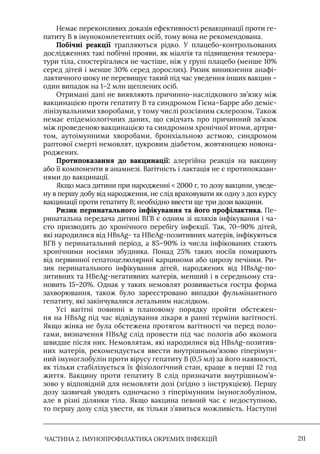 ЧАСТИНА 2. ІМУНОПРОФІЛАКТИКА ОКРЕМИХ ІНФЕКЦІЙ 211
Немає переконливих доказів ефективності ревакцинації проти ге-
патиту В в імунокомпетентних осіб, тому вона не рекомендована.
Побічні реакції трапляються рідко. У плацебо-контрольованих
дослідженнях такі побічні прояви, як міалгія та підвищення темпера-
тури тіла, спостерігалися не частіше, ніж у групі плацебо (менше 10%
серед дітей і менше 30% серед дорослих). Ризик виникнення анафі-
лактичного шоку не перевищує такий під час уведення інших вакцин –
один випадок на 1–2 млн щеплених осіб.
Отримані дані не виявляють причинно-наслідкового зв’язку між
вакцинацією проти гепатиту В та синдромом Гієна–Барре або деміє-
лінізувальними хворобами, у тому числі розсіяним склерозом. Також
немає епідеміологічних даних, що свідчать про причинний зв’язок
між проведеною вакцинацією та синдромом хронічної втоми, артри-
том, аутоімунними хворобами, бронхіальною астмою, синдромом
раптової смерті немовлят, цукровим діабетом, жовтяницею новона-
роджених.
Протипоказання до вакцинації: алергійна реакція на вакцину
або її компоненти в анамнезі. Вагітність і лактація не є протипоказан-
нями до вакцинації.
Якщо маса дитини при народженні  2000 г, то дозу вакцини, уведе-
ну в першу добу від народження, не слід враховувати як одну з доз курсу
вакцинації проти гепатиту В; необхідно ввести ще три дози вакцини.
Ризик перинатального інфікування та його профілактика. Пе-
ринатальна передача дитині ВГВ є одним зі шляхів інфікування і ча-
сто призводить до хронічного перебігу інфекції. Так, 70–90% дітей,
які народилися від HBsAg- та HBeAg-позитивних матерів, інфікуються
ВГВ у перинатальний період, а 85–90% із числа інфікованих стають
хронічними носіями збудника. Понад 25% таких носіїв помирають
від первинної гепатоцелюлярної карциноми або цирозу печінки. Ри-
зик перинатального інфікування дітей, народжених від HBsAg-по-
зитивних та HBeAg-негативних матерів, менший і в середньому ста-
новить 15–20%. Однак у таких немовлят розвивається гостра форма
захворювання, також було зареєстровано випадки фульмінантного
гепатиту, які закінчувалися летальним наслідком.
Усі вагітні повинні в плановому порядку пройти обстежен-
ня на HBsAg під час відвідування лікаря в ранні терміни вагітності.
Якщо жінка не була обстежена протягом вагітності чи перед поло-
гами, визначення HBsAg слід провести під час пологів або якомога
швидше після них. Немовлятам, які народилися від HBsAg-позитив-
них матерів, рекомендується ввести внутрішньом’язово гіперімун-
ний імуноглобулін проти вірусу гепатиту В (0,5 мл) за його наявності,
як тільки стабілізується їх фізіологічний стан, краще в перші 12 год
життя. Вакцину проти гепатиту В слід призначати внутрішньом’я-
зово у відповідній для немовляти дозі (згідно з інструкцією). Першу
дозу зазвичай уводять одночасно з гіперімунним імуноглобуліном,
але в різні ділянки тіла. Якщо вакцина певний час є недоступною,
то першу дозу слід увести, як тільки з’явиться можливість. Наступні
 