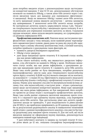 IМУНОПРОФІЛАКТИКА ІНФЕКЦІЙНИХ ХВОРОБ
212
дози потрібно вводити згідно з рекомендаціями щодо застосуван-
ня конкретної вакцини. У віці 12–15 міс. рекомендоване обстеження
немовлят на наявність HBsAg, а також анти-HBs антитіл через 1 міс.
після введення трьох доз вакцини для оцінювання ефективнос-
ті вакцинації. Якщо не виявлено HBsAg і наявні анти-HBs антитіла,
то мету вакцинації можна вважати досягнутою – дитина захищена
від захворювання. У визначенні анти-HBc антитіл немає потреби,
бо материнські антитіла можуть циркулювати понад 1 рік. Уведен-
ня гіперімунного імуноглобуліну і вакцинація проти гепатиту В не є
перешкодою для отримання планових щеплень за віком. Годування
груддю немовлят, яким почали вводити вакцину, не супроводжуєть-
ся ризиком інфікування ВГВ.
Профілактика контактних осіб. Рішення щодо застосування про-
філактичних заходів у тому випадку, коли наявний ризик черезшкір-
ного зараження (укол голкою, рвана рана чи рана від укусу) або зара-
ження через слизову оболонку (кон’юнктива очей, статевий контакт),
потрібно приймати з урахуванням таких факторів, як:
• наявність джерела ймовірного зараження;
• HBsAg-статус джерела;
• дані щодо вакцинації проти гепатиту В й імунний статус особи,
яка має ризик інфікування.
Після такого контакту особу, яка вважається джерелом інфіку-
вання, слід обстежити на наявність HВsAg у крові. Необхідно визна-
чити статус особи, яка має ризик інфікування, з урахуванням да-
них про вакцинацію проти гепатиту В і наявність анти-HBs антитіл.
Якщо така особа раніше не була вакцинована, потрібно розпочати
імунопрофілактику: увести одну дозу гіперімунного імуноглобуліну
проти вірусу гепатиту В (0,06 мл/кг) якомога швидше після контакту,
за можливості – у перші 24 год. Ефективність нормального людського
імуноглобуліну (гамма-глобуліну) у профілактиці гепатиту В точно не
відома. Першу дозу вакцини слід увести внутрішньом’язово (в іншу ді-
лянку тіла, ніж імуноглобулін), а наступні дози – згідно з рекоменда-
ціями щодо застосування конкретної вакцини. Якщо курс вакцинації
особи, яка мала ризик інфікування, не був завершений, його потріб-
но провести до кінця згідно з календарем профілактичних щеплень.
Якщо така особа раніше отримала щеплення вакциною проти гепа-
титу В і є відомості про адекватну імунну відповідь, слід перевірити
рівень анти-HBs антитіл. При достатньому рівні цих антитіл профі-
лактичні заходи не проводять. У разі неадекватного їх рівня (менше
ніж 10 МО/л, що приблизно прирівнюють до 10 одиниць градації про-
би за результатами радіоімунного аналізу й еквівалентно позитивній
пробі згідно з даними імуноферментного аналізу), слід увести бустер-
ну (додаткову) дозу вакцини проти гепатиту В. Для тих осіб, які після
введення вакцини не сформували імунну відповідь, рекомендується
повторити повний курс вакцинації.
У разі побутового контакту із хворим на гострий гепатит В тіль-
ки дітям віком до 12 міс. показана специфічна імунопрофілактика.
 