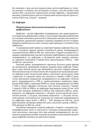 ЧАСТИНА 2. ІМУНОПРОФІЛАКТИКА ОКРЕМИХ ІНФЕКЦІЙ 213
Це пов’язано з тим, що діти першого року життя перебувають у тісно-
му контакті з особами, які доглядають за ними, і для них ризик стати
носієм ВГВ у результаті перенесеної гострої інфекції є надзвичайно
високим. Рекомендують увести гіперімунний імуноглобулін проти ге-
патиту В (0,5 мл), а надалі – вакцину.
2.6. Дифтерія
Обґрунтування доцільності вакцинації як методу
профілактики
Дифтерія – гостре інфекційне захворювання, яке характеризуєть-
ся утворенням фібринових плівок у місці інвазії збудника (найчастіше
на слизових оболонках ротоглотки і дихальних шляхів), загальною ін-
токсикацією, ураженням серцево-судинної, нервової систем та нирок.
Хвороба спричиняється дією токсину, який продукує Cоrynebacterium
diphtheriae.
У довакцинальний період на території України дифтерія була од-
нією з основних причин дитячої смертності; рівень захворюваності
становив близько 1000 на 100 тис. населення. У другій половині ХХ ст.
завдяки впровадженню масової імунізації дифтерійним анатоксином
захворюваність на дифтерію в післявоєнні роки швидко знизила-
ся, найнижчі показники в Україні було зареєстровано в 1976 р. – 0,02
на 100 тис. населення.
Низький рівень захворюваності протягом багатьох років призвів
до заспокоєння працівників охорони здоров’я щодо дифтерії. Поши-
рена серед батьків думка про шкідливість щеплень сприяла різкому
збільшенню кількості нещеплених або неправильно імунізованих про-
ти дифтерії дітей. Недостатній рівень охоплення щепленнями дітей
і дорослих та соціальні зміни, що почалися в Україні в 1990-ті роки,
стали причинами підвищення захворюваності на дифтерію. Початок
росту захворюваності в 1991 р. характеризувався періодами підви-
щення (1991–1994), стабілізації (1995) та спаду захворюваності (із 1996).
У 1991 р. ВООЗ офіційно оголосила про початок епідемії в Україні.
У період із 1991 по 1998 р. на дифтерію перехворіли понад 19 тис. осіб,
696 із них померли. Порівняно із 1995 р. (пік епідемії) у 2002 р. захво-
рюваність на дифтерію знизилась у 18 разів, частка носійства токси-
генних штамів – у 23 рази, показники смертності – у 20 разів. Остан-
німи роками спостерігається тенденція до зниження захворюваності
на дифтерію серед дітей: у 1999 р. – 0,67 випадку на 100 тис. дітей
(цей показник залишався майже без змін у наступні 2 роки), у 2002 р. –
0,32 випадку на 100 тис. дітей.
Основною причиною епідемії дифтерії в Україні є недоліки іму-
нопрофілактики дітей та відсутність планових ревакцинацій дорос-
лого населення, унаслідок чого при низькій захворюваності, що ви-
ключала широкомасштабну планову імунізацію, колективний імунітет
щодо дифтерії знизився до критичного рівня.
 