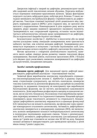 IМУНОПРОФІЛАКТИКА ІНФЕКЦІЙНИХ ХВОРОБ
214
Джерелом інфекції є хворий на дифтерію, реконвалесцент-носій
або здоровий носій токсигенних штамів збудника. Передача відбува-
ється переважно повітряно-краплинним шляхом. Зрідка факторами
передачі слугують забруднені руки, побутові речі, білизна. У таких ви-
падках виникають екстрабукальні форми. Сприйнятливість до дифте-
рії висока. Унаслідок планової імунізації дітей дошкільного віку хво-
ріють переважно дорослі (80%) і діти старшого віку, не щеплені або
щеплені з порушеннями. Новонароджені й діти першого року життя
хворіють рідко завдяки наявності вродженого пасивного імунітету.
Захворюваність має спорадичний характер, останнім часом відзна-
чається неблагополучна ситуація щодо захворюваності на дифтерію.
Після перенесеної хвороби імунітет нестійкий.
Безсимптомне носійство C. dіphtheriae в носоглотці або на шкірі
значно ускладнює повну ліквідацію захворювання; воно трапляється
набагато частіше, ніж клінічні випадки дифтерії. Захворювання роз-
вивається переважно в неімунних і частково імунізованих осіб, хоча
можливі випадки легкого перебігу дифтерії у щеплених без порушень.
Метою щеплення є створення антитоксичного імунітету, наяв-
ність якого майже ліквідує ризик розвитку тяжких токсичних форм
захворювання. Високий рівень охоплення щепленням (85% і більше)
усіх вікових груп уможливить зниження захворюваності на дифтерію
до казуїстичних, поодиноких випадків.
Засоби і методи профілактики
Вакцини проти дифтерії. Для вакцинації проти дифтерії вико-
ристовують дифтерійний анатоксин – інактивований токсин.
Зазвичай фази виробництва анатоксину передбачають отриман-
ня токсинопродукувальних штамів C. diphtheriae в рідкому середо-
вищі, стерилізацію супернатанту, що містить екзотоксин, конверсію
токсину в анатоксин за допомогою формаліну, адсорбцію на алюмінію
гідроксид та додавання тіомерсалу як консерванту при виробництві
багатодозових флаконів, що не містять ацелюлярного кашлюкового
компонента. Деякі виробники розфасовують вакцину в однодозові ам-
пули, які не містять тіомерсалу. На кожному етапі виробництва прово-
дять перевірку активності та стерильності вакцини. Кінцевий продукт
перевіряють щодо токсичності, активності та стерильності. Концен-
трація дифтерійного анатоксину виражається в одиницях флокуляції
(Lf) і визначається як кількість анатоксину, що флокулює одну одини-
цю міжнародного еталонного антитоксину. Активність дифтерійного
анатоксину вимірюється в міжнародних одиницях (МО), які визнача-
ють шляхом вимірювання кількості нейтралізувального антитоксину
в попередньо імунізованих морських свинок. Згідно з рекомендаці-
ями ВООЗ, активність дифтерійного анатоксину для вакцинації дітей
віком до 7 років має становити не менше ніж 30 МО на дозу. Вакцини
меншої активності використовують для проведення щеплень у дітей
віком понад 7 років і дорослих.
 