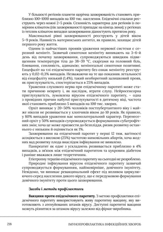 IМУНОПРОФІЛАКТИКА ІНФЕКЦІЙНИХ ХВОРОБ
218
У більшості регіонів планети щорічна захворюваність становить при-
близно 100–1000 випадків на 100 тис. населення. Епідемічні спалахи реє-
струють через кожні 2–5 років. Сезонність характерна для регіонів із по-
мірним кліматом (пік захворюваності припадає на кінець зими); у регіонах
із теплим кліматом випадки захворювання діаностують протягом року.
Максимальні рівні захворюваності реєструють у дітей віком
5–9 років. Наявність материнських антитіл, як правило, захищає дітей
першого року життя.
Одним із найчастіших проявів ураження нервової системи є се-
розний менінгіт. Зазвичай симптоми менінгіту виникають на 3–6-й
день від початку захворювання, супроводжуються швидким підви-
щенням температури тіла до 38–39 °С, скаргами на головний біль,
блювання, сонливість, адинамію; менінгеальні симптоми позитивні.
Енцефаліт на тлі епідемічного паротиту без ознак менінгіту реєстру-
ють у 0,02–0,3% випадків. Незважаючи на те що показник летальності
від енцефаліту низький (1,4%), такий необоротний залишковий прояв,
як приглухуватість, спостерігається в 25% випадків.
Ураження слухового нерва при епідемічному паротиті може ста-
ти причиною невриту і, як наслідок, втрати слуху. Нейросенсорна
приглухуватість, зумовлена вірусом епідемічного паротиту, – одна
з провідних причин набутої приглухуватості в дитячому віці, частота
якої становить приблизно 5 випадків на 100 тис. хворих.
Орхіт виникає у 20–50% чоловіків постпубертантного віку і май-
же ніколи не розвивається у хлопчиків віком до 10 років. Як правило,
у 80% випадків ураження має монолатеральний характер. Перенесе-
ний орхіт у 50% випадків супроводжується формуванням субатрофіч-
них змін; хоча це може призвести до безпліддя, ризик розвитку остан-
нього є низьким й оцінюється як 1%.
Захворювання на епідемічний паротит у перші 12 тиж. вагітності
асоціюється з високою (25%) частотою мимовільних абортів, хоча жод-
них вад розвитку плода внаслідок інфікування не виявлено.
Панкреатит як одне з ускладнень розвивається приблизно в 4%
випадків, а зв’язок між епідемічний паротитом та цукровим діабетом
і раніше вважався лише теоретичним.
Етіотропну терапію епідемічного паротиту на сьогодні не розроблено.
Природне інфікування вірусом епідемічного паротиту зазвичай
супроводжується формуванням, найімовірніше, довічного імунітету.
Невідомо, чи виникає ревакцинальний ефект під впливом циркулю-
ючого серед населення дикого вірусу, що є передумовою формування
довічного імунітету проти цього захворювання.
Засоби і методи профілактики
Вакцини проти епідемічного паротиту. З метою профілактики епі-
демічного паротиту використовують живу паротитну вакцину, яку ви-
готовляють з атенуйованих штамів вірусу. Доступні паротитні вакцини
можуть різнитися за штамом вірусу залежно від фірми-виробника.
 