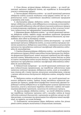 IМУНОПРОФІЛАКТИКА ІНФЕКЦІЙНИХ ХВОРОБ
22
2. Очна (денна, вечірня) форма здобуття освіти – це спосіб ор-
ганізації навчання здобувачів освіти, що передбачає їх безпосередню
участь в освітньому процесі.
3. Заочна форма здобуття освіти – це спосіб організації навчання
здобувачів освіти шляхом поєднання очної форми освіти під час ко-
роткочасних сесій і самостійного оволодіння освітньою програмою
у проміжку між ними.
4. Дистанційна форма здобуття освіти – це індивідуалізований
процес здобуття освіти, який відбувається в основному за опосередко-
ваної взаємодії віддалених один від одного учасників освітнього процесу
у спеціалізованому середовищі, що функціонує на базі сучасних психо-
лого-педагогічних та інформаційно-комунікаційних технологій.
5. Мережева форма здобуття освіти – це спосіб організації навчан-
ня здобувачів освіти, завдяки якому оволодіння освітньою програмою
відбувається за участю різних суб’єктів освітньої діяльності, що взає-
модіють між собою на договірних засадах.
6. Екстернатна форма здобуття освіти (екстернат) – це спосіб
організації навчання здобувачів освіти, за яким освітня програма пов-
ністю засвоюється здобувачем самостійно, а оцінювання результатів
навчання та присудження освітньої кваліфікації здійснюються відпо-
відно до законодавства.
7. Сімейна (домашня) форма здобуття освіти – це спосіб організа-
ції освітнього процесу дітей самостійно їхніми батьками для здобут-
тя формальної (дошкільної, повної загальної середньої) та/або нефор-
мальної освіти. Відповідальність за здобуття освіти дітьми на рівні
не нижче стандартів освіти несуть батьки. Оцінювання результатів
навчання та присудження освітніх кваліфікацій здійснюються відпо-
відно до законодавства.
8. Педагогічний патронаж – це спосіб організації освітнього про-
цесу педагогічними працівниками, що передбачає забезпечення ними
засвоєння освітньої програми здобувачем освіти, який за психофізич-
ним станом або з інших причин, визначених законодавством, зокрема
з метою забезпечення доступності здобуття освіти, потребує такої
форми.
9. Здобуття освіти на робочому місці – це спосіб організації на-
вчання здобувачів освіти, завдяки якому оволодіння освітньою про-
грамою (як правило, професійної (професійно-технічної), фахової пе-
редвищої освіти) відбувається на виробництві шляхом практичного
навчання, участі у виконанні трудових обов’язків і завдань під керів-
ництвом фахівців-практиків, залучених до освітнього процесу.
10. Дуальна форма здобуття освіти – це спосіб здобуття освіти,
що передбачає поєднання навчання осіб у закладах освіти (в інших
суб’єктів освітньої діяльності) з навчанням на робочих місцях на під-
приємствах, в установах та організаціях для набуття певної кваліфі-
кації, як правило, на основі договору.
11. Особливості застосування форм здобуття освіти для різних
рівнів освіти можуть визначатися спеціальними законами.
 
