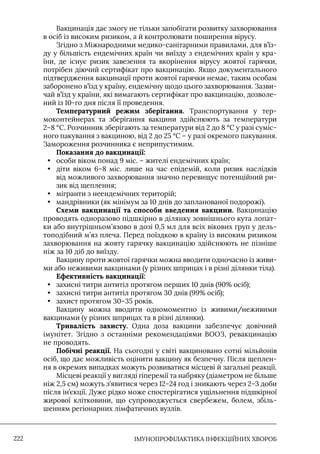 IМУНОПРОФІЛАКТИКА ІНФЕКЦІЙНИХ ХВОРОБ
222
Вакцинація дає змогу не тільки запобігати розвитку захворювання
в осіб із високим ризиком, а й контролювати поширення вірусу.
Згідно з Міжнародними медико-санітарними правилами, для в’їз-
ду у більшість ендемічних країн чи виїзду з ендемічних країн у кра-
їни, де існує ризик завезення та вкорінення вірусу жовтої гарячки,
потрібен діючий сертифікат про вакцинацію. Якщо документального
підтвердження вакцинації проти жовтої гарячки немає, таким особам
заборонено в’їзд у країну, ендемічну щодо цього захворювання. Зазви-
чай в’їзд у країни, які вимагають сертифікат про вакцинацію, дозволе-
ний із 10-го дня після її проведення.
Температурний режим зберігання. Транспортування у тер-
моконтейнерах та зберігання вакцини здійснюють за температури
2–8 °С. Розчинник зберігають за температури від 2 до 8 °С у разі суміс-
ного пакування з вакциною, від 2 до 25 °С – у разі окремого пакування.
Замороження розчинника є неприпустимим.
Показання до вакцинації:
• особи віком понад 9 міс. – жителі ендемічних країн;
• діти віком 6–8 міс. лише на час епідемій, коли ризик наслідків
від можливого захворювання значно перевищує потенційний ри-
зик від щеплення;
• мігранти з неендемічних територій;
• мандрівники (як мінімум за 10 днів до запланованої подорожі).
Схеми вакцинації та способи введення вакцини. Вакцинацію
проводять одноразово підшкірно в ділянку зовнішнього кута лопат-
ки або внутрішньом’язово в дозі 0,5 мл для всіх вікових груп у дель-
топодібний м’яз плеча. Перед поїздкою в країну із високим ризиком
захворювання на жовту гарячку вакцинацію здійснюють не пізніше
ніж за 10 діб до виїзду.
Вакцину проти жовтої гарячки можна вводити одночасно із живи-
ми або неживими вакцинами (у різних шприцах і в різні ділянки тіла).
Ефективність вакцинації:
• захисні титри антитіл протягом перших 10 днів (90% осіб);
• захисні титри антитіл протягом 30 днів (99% осіб);
• захист протягом 30–35 років.
Вакцину можна вводити одномоментно із живими/неживими
вакцинами (у різних шприцах та в різні ділянки).
Тривалість захисту. Одна доза вакцини забезпечує довічний
імунітет. Згідно з останніми рекомендаціями ВООЗ, ревакцинацію
не проводять.
Побічні реакції. На сьогодні у світі вакциновано сотні мільйонів
осіб, що дає можливість оцінити вакцину як безпечну. Після щеплен-
ня в окремих випадках можуть розвиватися місцеві й загальні реакції.
Місцеві реакції у вигляді гіперемії та набряку (діаметром не більше
ніж 2,5 см) можуть з’явитися через 12–24 год і зникають через 2–3 доби
після ін’єкції. Дуже рідко може спостерігатися ущільнення підшкірної
жирової клітковини, що супроводжується свербежем, болем, збіль-
шенням регіонарних лімфатичних вузлів.
 