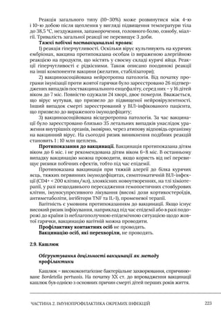 ЧАСТИНА 2. ІМУНОПРОФІЛАКТИКА ОКРЕМИХ ІНФЕКЦІЙ 223
Реакція загального типу (10–30%) може розвинутися між 4-ю
і 10-ю добою після щеплення у вигляді підвищення температури тіла
до 38,5 °С, нездужання, запаморочення, головного болю, ознобу, міал-
гії. Тривалість загальної реакції не перевищує 3 доби.
Тяжкі побічні поствакцинальні прояви:
1) реакція гіперчутливості. Оскільки вірус культивують на курячих
ембріонах, вакцина протипоказана особам із вираженою алергійною
реакцією на продукти, що містять у своєму складі курячі яйця. Реак-
ції гіперчутливості є рідкісними. Також описано поодинокі реакції
на інші компоненти вакцини (желатин, стабілізатори);
2) вакциноасоційована нейротропна патологія. Від початку про-
грами імунізації проти жовтої гарячки було зареєстровано 26 підтвер-
джених випадків поствакцинального енцефаліту, серед них – у 16 дітей
віком до 7 міс. Повністю одужали 24 хворі, двоє померли. Вважається,
що вірус мутував, що призвело до підвищеної нейровірулентності.
Iнший випадок смерті зареєстрований у ВIЛ-інфікованого пацієнта,
що призвело до вираженого імунодефіциту;
3) вакциноасоційована вісцеротропна патологія. За час вакцина-
ції було зареєстровано близько 35 летальних випадків унаслідок ура-
ження внутрішніх органів, імовірно, через атипову відповідь організму
на вакцинний вірус. На сьогодні ризик виникнення подібних реакцій
становить 1 : 10 млн щеплень.
Протипоказання до вакцинації. Вакцинація протипоказана дітям
віком до 6 міс. і не рекомендована дітям віком 6–8 міс. В останньому
випадку вакцинацію можна проводити, якщо користь від неї переви-
щує ризики побічних ефектів, тобто під час епідемії.
Протипоказана вакцинація при тяжкій алергії до білка курячих
яєць, тяжких первинних імунодефіцитах, симптоматичній ВIЛ-інфек-
ції (СD4+  200 клітин/мл), злоякісних новоутвореннях, на тлі хіміоте-
рапії, у разі нещодавнього пересадження гемопоетичних стовбурових
клітин, імуносупресивного лікування (високі дози кортикостероїдів,
антиметаболіти, інгібітори TNF та IL-1), променевої терапії.
Вагітність є умовним протипоказанням до вакцинації. Якщо існує
високий ризик інфікування, наприклад під час епідемії або в разі подо-
рожі до країни із неблагополучною епідемічною ситуацією щодо жов-
тої гарячки, вакцинацію вагітній можна проводити.
Профілактику контактних осіб не проводять.
Вакцинацію осіб, які перехворіли, не проводять.
2.9. Кашлюк
Обґрунтування доцільності вакцинації як методу
профілактики
Кашлюк – висококонтагіозне бактеріальне захворювання, спричиню-
ване Bordetella pertussis. На початку ХХ ст. до впровадження вакцинації
кашлюк був однією з основних причин смерті дітей перших років життя.
 