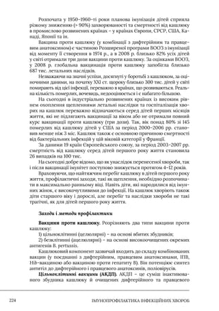IМУНОПРОФІЛАКТИКА ІНФЕКЦІЙНИХ ХВОРОБ
224
Розпочата у 1950–1960-ті роки планова імунізація дітей сприяла
різкому зниженню ( 90%) захворюваності та смертності від кашлюку
в промислово розвинених країнах – у країнах Європи, СРСР, США, Ка-
наді, Японії та ін.
Вакцина проти кашлюку (у комбінації з дифтерійним та правце-
вим анатоксином) є частиною Розширеної програми ВООЗ з імунізації
від моменту її створення в 1974 р., а в 2008 р. близько 82% усіх дітей
у світі отримали три дози вакцини проти кашлюку. За оцінками ВООЗ,
у 2008 р. глобальна вакцинація проти кашлюку запобігла близько
687 тис. летальних наслідків.
Незважаючи на значні успіхи, досягнуті у боротьбі з кашлюком, за оці-
ночними даними, на початку ХХI ст. щороку близько 300 тис. дітей у світі
помирають від цієї інфекції, переважно в країнах, що розвиваються. Реаль-
на кількість померлих, вочевидь, недооцінюється і є набагато більшою.
На сьогодні в індустріально розвинених країнах із високим рів-
нем охоплення щепленнями летальні наслідки та госпіталізація хво-
рих на кашлюк переважно відзначаються серед дітей перших місяців
життя, які не підлягають вакцинації за віком або не отримали повний
курс вакцинації проти кашлюку (три дози). Так, вік понад 80% зі 145
померлих від кашлюку дітей у США за період 2000–2006 рр. стано-
вив менше ніж 3 міс. Кашлюк також є основною причиною смертності
від бактеріальних інфекцій у цій віковій категорії у Франції.
За даними 19 країн Європейського союзу, за період 2003–2007 рр.
смертність від кашлюку серед дітей першого року життя становила
26 випадків на 100 тис.
На сьогодні добре відомо, що як унаслідок перенесеної хвороби, так
і після вакцинації імунітет поступово знижується протягом 4–12 років.
Враховуючи, що найтяжчим перебіг кашлюку в дітей першого року
життя, профілактичні заходи, такі як щеплення, необхідно розпочина-
ти в максимально ранньому віці. Навіть діти, які народилися від імун-
них жінок, є високочутливими до інфекції. На кашлюк хворіють також
діти старшого віку і дорослі, але перебіг та наслідки хвороби не такі
трагічні, як для дітей першого року життя.
Заходи і методи профілактики
Вакцини проти кашлюку. Розрізняють два типи вакцини проти
кашлюку:
1) цільноклітинні (целюлярні) – на основі вбитих збудників;
2) безклітинні (ацелюлярні) – на основі високоочищених окремих
антигенів В. pertussis.
Кашлюковий компонент зазвичай входить до складу комбінованих
вакцин (у поєднанні з дифтерійним, правцевим анатоксинами, IПВ,
Hib-вакциною або вакциною проти гепатиту В). Він потенціює синтез
антитіл до дифтерійного і правцевого анатоксинів, поліовірусів.
Цільноклітинні вакцини (АКДП). АКДП – це суміш інактивова-
ного збудника кашлюку й очищених дифтерійного та правцевого
 