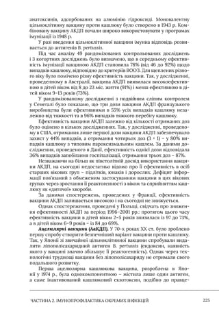 ЧАСТИНА 2. ІМУНОПРОФІЛАКТИКА ОКРЕМИХ ІНФЕКЦІЙ 225
анатоксинів, адсорбованих на алюмінію гідроксиді. Моновалентну
цільноклітинну вакцину проти кашлюку було створено в 1943 р. Ком-
біновану вакцину АКДП почали широко використовувати у програмах
імунізації із 1948 р.
У разі введення цільноклітинної вакцини імунна відповідь розви-
вається до антигенів B. pertussis.
Під час аналізу 49 рандомізованих контрольованих досліджень
і 3 когортних досліджень було визначено, що в середньому ефектив-
ність імунізації вакциною АКДП становила 78% (від 46 до 92%) щодо
випадків кашлюку, відповідно до критеріїв ВООЗ. Для щеплених різно-
го віку було помічено різну ефективність вакцини. Так, у дослідженні,
проведенному в Австралії, вакцина АКДП виявилася високоефектив-
ною в дітей віком від 8 до 23 міс. життя (91%) і менш ефективною в ді-
тей віком 9–13 років (73%).
У рандомізованому дослідженні з подвійним сліпим контролем
у Сенегалі було показано, що три дози вакцини АКДП французького
виробництва були ефективними в 55% усіх випадків кашлюку неза-
лежно від тяжкості та в 96% випадків тяжкого перебігу кашлюку.
Ефективність вакцини АКДП залежно від кількості отриманих доз
було оцінено в кількох дослідженнях. Так, у дослідженні, проведено-
му в США, отримання лише першої дози вакцини АКДП забезпечувало
захист у 44% випадків, а отримання чотирьох доз (3 + 1) – у 80% ви-
падків кашлюку з типовим пароксизмальним кашлем. За даними до-
слідження, проведеного в Данії, ефективність однієї дози відповідала
36% випадків запобігання госпіталізації, отримання трьох доз – 87%.
Незважаючи на більш як півстолітній досвід використання вакци-
ни АКДП, на сьогодні недостатньо відомо про її ефективність в осіб
старших вікових груп – підлітків, юнаків і дорослих. Дефіцит інфор-
мації пов’язаний з обмеженим застосуванням вакцини в цих вікових
групах через зростання її реактогенності з віком та сприйняттям каш-
люку як «дитячої» хвороби.
За даними спостережень, проведених у Франції, ефективність
вакцини АКДП залишається високою і на сьогодні не знижується.
Однак спостереження, проведені у Польщі, свідчать про знижен-
ня ефективності АКДП за період 1996–2001 рр.: протягом цього часу
ефективність вакцини в дітей віком 2–5 років знизилася із 97 до 73%,
а в дітей віком 6–9 років – із 84 до 69%.
Ацелюлярні вакцини (АаКДП). У 70-х роках ХХ ст. було зроблено
першу спробу створити безпечніший варіант вакцини проти кашлюку.
Так, у Японії зі звичайної цільноклітинної вакцини спробували вида-
лити ліпополісахаридний антиген B. pertussis (ендоксин, наявність
якого у вакцині значно збільшує її реактогенність). Однак через тех-
нологічні труднощі вакцини без ліпополісахариду не отримали свого
подальшого розвитку.
Перша ацелюлярна кашлюкова вакцина, розроблена в Япо-
нії у 1974 р., була однокомпонентною – містила лише один антиген,
а саме інактивований кашлюковий екзотоксин, подібно до правце-
 