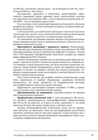ЧАСТИНА 2. ІМУНОПРОФІЛАКТИКА ОКРЕМИХ ІНФЕКЦІЙ 227
на 100 тис. населення, третьої дози – до 8 випадків на 100 тис. насе-
лення на 100 тис. населення.
Дослідження, проведені в Німеччині, демонструють ефек-
тивність вакцинації проти кашлюку щодо госпіталізації залежно
від отриманих доз вакцини: 68% – після отримання першої дози, по-
над 90% – після отримання другої дози.
На сучасному етапі ацелюлярні вакцини застосовують у багатьох
розвинених країнах з метою зменшити кількість несприятливих ре-
акцій на щеплення.
Слід пам’ятати, що надзвичайно важливим є своєчасне щеплення
в ранньому віці, яке дає змогу захистити дітей першого року життя
від тяжкого перебігу кашлюку і несприятливих наслідків.
Усі кашлюкові адсорбовані вакцини вводять внутрішньом’язово.
Перед використанням ампулу необхідно ретельно струсити для от-
римання гомогенної суміші.
Ефективність вакцинації і тривалість захисту. Рекомендова-
ний повний курс вакцинації забезпечує захист від кашлюку в 50–90%
випадків (залежно від його перебігу), від дифтерії та правця – більше
ніж у 95% випадків. Найефективніше щеплення захищає від тяжких
форм інфекції (до 85% і більше).
Iмунітет до кашлюку утримується на високому рівні відносно не-
довго – протягом 5 років і згодом поступово знижується. Хвороба ча-
сто виникає в дітей шкільного віку, які були щеплені в ранньому ди-
тинстві. Однак перебіг захворювання у дітей, які отримали три дози
вакцини та більше, як правило, легкий, без тяжких ускладнень. Iн-
фекція у вакцинованих може мати перебіг у вигляді бронхіту без ти-
пового спазматичного кашлю.
Слід також пам’ятати, що подібна клінічна симптоматика може
бути спричинена й іншими збудниками, наприклад Bordetella
parapertussis. Це може призвести до неправильного висновку
про неефективність щеплення проти кашлюку.
Ефективність ацелюлярних вакцин становить 77–88%, а трива-
лість дії менша, ніж у цільноклітинних вакцин.
Протипоказання до вакцинації: алергійні реакції на вакцину
або її компоненти в анамнезі.
Профілактика контактних осіб. У разі домашнього або тісно-
го контакту рекомендується хіміопрофілактика еритроміцином
(40–50 мг/кг на добу per os 4 рази на день, максимум 2 г на добу)
протягом 14 днів або іншим макролідом у вікових дозах.
Активну імунопрофілактику контактним дітям, які не отриму-
вали щеплень, не проводять, тому що для формування достатнього
імунітету необхідно ввести три дози вакцини. У разі контакту част-
ково щеплених дітей із хворим вакцинацію продовжують згідно з ка-
лендарем профілактичних щеплень.
 