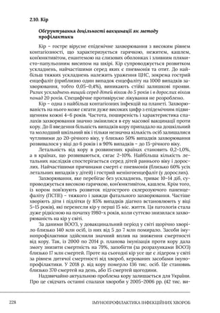 IМУНОПРОФІЛАКТИКА ІНФЕКЦІЙНИХ ХВОРОБ
228
2.10. Кір
Обґрунтування доцільності вакцинації як методу
профілактики
Кір – гостре вірусне епідемічне захворювання з високим рівнем
контагіозності, що характеризується гарячкою, нежитем, кашлем,
кон’юнктивітом, енантемою на слизових оболонках і зливним плями-
сто-папульозним висипом на шкірі. Кір супроводжується розвитком
ускладнень, найчастішими серед яких є пневмонія та отит. До най-
більш тяжких ускладнень належить ураження ЦНС, зокрема гострий
енцефаліт (приблизно один випадок енцефаліту на 1000 випадків за-
хворювання, тобто 0,05–0,4%), виникають стійкі залишкові прояви.
Ризик ускладнень вищий серед дітей віком до 5 років і в дорослих віком
понад 20 років. Специфічне противірусне лікування не розроблено.
Кір – одна з найбільш контагіозних інфекцій на планеті. Захворю-
ваність на нього може сягати дуже високих цифр з епідемічним підви-
щенням кожні 4–6 років. Частота, поширеність і характеристика спа-
лахів захворювання значно змінилися в еру масової вакцинації проти
кору. До її введення більшість випадків кору припадало на дошкільний
та молодший шкільний вік і тільки незначна кількість осіб залишалися
чутливими до 20-річного віку, у близько 50% випадків захворювання
розвивалося у віці до 6 років і в 90% випадків – до 15-річного віку.
Летальність від кору в розвинених країнах становить 0,2–1,0%,
а в країнах, що розвиваються, сягає 2–10%. Найбільша кількість ле-
тальних наслідків спостерігається серед дітей раннього віку і дорос-
лих. Найчастішими причинами смерті є пневмонія (близько 60% усіх
летальних випадків у дітей) і гострий менінгоенцефаліт (у дорослих).
Захворювання, яке перебігає без ускладнень, триває 10–14 діб, су-
проводжується високою гарячкою, кон’юнктивітом, кашлем. Крім того,
із кором пов’язують розвиток підгострого склерозуючого паненце-
фаліту (ПСПЕ) – тяжкого і завжди фатального захворювання. Частіше
хворіють діти і підлітки (у 85% випадків діагноз встановлюють у віці
5–15 років), які перенесли кір у перші 15 міс. життя. Ця патологія стала
дуже рідкісною на початку 1980-х років, коли суттєво знизилася захво-
рюваність на кір у світі.
За даними ВООЗ, у довакцинальний період у світі щорічно хворі-
ло близько 140 млн осіб, із них від 5 до 7 млн помирало. Засоби іму-
нопрофілактики здійснили значний вплив на зниження смертності
від кору. Так, із 2000 по 2014 р. планова імунізація проти кору дала
змогу знизити смертність на 79%, запобігти (за розрахунками ВООЗ)
близько 17 млн смертей. Проте на сьогодні кір усе ще є лідером у світі
за рівнем дитячої смертності від хвороб, керованих засобами імуно-
профілактики. У 2018 р. від кору померло 136 тис. осіб. Це становиь
близько 370 смертей на день, або 15 смертей щогодини.
Надзвичайно актуальною проблема кору залишається для України.
Про це свідчать останні спалахи хвороби у 2005–2006 рр. (42 тис. ви-
 