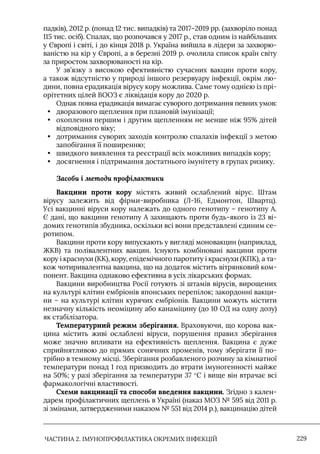 ЧАСТИНА 2. ІМУНОПРОФІЛАКТИКА ОКРЕМИХ ІНФЕКЦІЙ 229
падків), 2012 р. (понад 12 тис. випадків) та 2017–2019 рр. (захворіло понад
115 тис. осіб). Спалах, що розпочався у 2017 р., став одним із найбільших
у Європі і світі, і до кінця 2018 р. Україна вийшла в лідери за захворю-
ваністю на кір у Європі, а в березні 2019 р. очолила список країн світу
за приростом захворюваності на кір.
У зв’язку з високою ефективністю сучасних вакцин проти кору,
а також відсутністю у природі іншого резервуару інфекції, окрім лю-
дини, повна ерадикація вірусу кору можлива. Саме тому однією із прі-
орітетних цілей ВООЗ є ліквідація кору до 2020 р.
Однак повна ерадикація вимагає суворого дотримання певних умов:
• дворазового щеплення при плановій імунізації;
• охоплення першим і другим щепленням не менше ніж 95% дітей
відповідного віку;
• дотримання суворих заходів контролю спалахів інфекції з метою
запобігання її поширенню;
• швидкого виявлення та реєстрації всіх можливих випадків кору;
• досягнення і підтримання достатнього імунітету в групах ризику.
Засоби і методи профілактики
Вакцини проти кору містять живий ослаблений вірус. Штам
вірусу залежить від фірми-виробника (Л-16, Едмонтон, Швартц).
Усі вакцинні віруси кору належать до одного генотипу – генотипу А.
Є дані, що вакцини генотипу А захищають проти будь-якого із 23 ві-
домих генотипів збудника, оскільки всі вони представлені єдиним се-
ротипом.
Вакцини проти кору випускають у вигляді моновакцин (наприклад,
ЖКВ) та полівалентних вакцин. Iснують комбіновані вакцини проти
кору і краснухи (КК), кору, епідемічного паротиту і краснухи (КПК), а та-
кож чотиривалентна вакцина, що на додаток містить вітрянковий ком-
понент. Вакцина однаково ефективна в усіх лікарських формах.
Вакцини виробництва Росії готують зі штамів вірусів, вирощених
на культурі клітин ембріонів японських перепілок; закордонні вакци-
ни – на культурі клітин курячих ембріонів. Вакцини можуть містити
незначну кількість неоміцину або канаміцину (до 10 ОД на одну дозу)
як стабілізатора.
Температурний режим зберігання. Враховуючи, що корова вак-
цина містить живі ослаблені віруси, порушення правил зберігання
може значно впливати на ефективність щеплення. Вакцина є дуже
сприйнятливою до прямих сонячних променів, тому зберігати її по-
трібно в темному місці. Зберігання розбавленого розчину за кімнатної
температури понад 1 год призводить до втрати імуногенності майже
на 50%; у разі зберігання за температури 37 °С і вище він втрачає всі
фармакологічні властивості.
Схеми вакцинації та способи введення вакцини. Згідно з кален-
дарем профілактичних щеплень в Україні (наказ МОЗ № 595 від 2011 р.
зі змінами, затвердженими наказом № 551 від 2014 р.), вакцинацію дітей
 