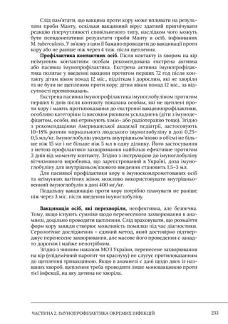 ЧАСТИНА 2. ІМУНОПРОФІЛАКТИКА ОКРЕМИХ ІНФЕКЦІЙ 233
Слід пам’ятати, що вакцина проти кору може впливати на резуль-
тати проби Манту, оскільки вакцинний вірус здатний пригнічувати
реакцію гіперчутливості сповільненого типу, наслідком чого можуть
бути псевдонегативні результати проби Манту в осіб, інфікованих
M. tuberculosis. У зв’язку з цим її бажано проводити до вакцинації проти
кору або не раніше ніж через 4 тиж. після щеплення.
Профілактика контактних осіб. Після контакту із хворим на кір
неімунним контактним особам рекомендована екстрена активна
або пасивна імунопрофілактика. Екстрена активна імунопрофілак-
тика полягає у введенні вакцини протягом перших 72 год після кон-
такту дітям віком понад 12 міс., підліткам і дорослим, які не хворіли
та не були не щепленим проти кору, дітям віком понад 12 міс., за від-
сутності протипоказань.
Екстрена пасивна імунопрофілактика імуноглобуліном протягом
перших 6 днів після контакту показана особам, які не щеплені про-
ти кору і мають протипоказання до екстреної вакцинопрофілактики,
особливо категоріям із високим ризиком ускладнень (діти з імуноде-
фіцитом, особи, які отримують хіміо- або радіотерапію тощо). Згідно
з рекомендаціями Американської академії педіатрії, застосовують
10–18% розчин нормального людського імуноглобуліну в дозі 0,25–
0,5 мл/кг. Iмуноглобулін уводять внутрішньом’язово в об’ємі не біль-
ше ніж 15 мл і не більше ніж 5 мл в одну ділянку. Його застосування
з метою профілактики захворювання найбільш ефективне протягом
3 днів від моменту контакту. Згідно з інструкцією до імуноглобуліну
вітчизняного виробника, що зареєстрований в Україні, доза імуно-
глобуліну для внутрішньом’язового введення становить 1,5–3 мл.
Для пасивної профілактики кору в імуноскомпрометованих осіб
та неімунних вагітних жінок можливо використовувати внутрішньо-
венний імуноглобулін в дозі 400 мг/кг.
Подальшу вакцинацію проти кору потрібно планувати не раніше
ніж через 3 міс. після введення імуноглобуліну.
Вакцинація осіб, які перехворіли, неефективна, але безпечна.
Тому, якщо існують сумніви щодо перенесеного захворювання в ана-
мнезі, доцільно проводити щеплення. Слід враховувати, що розмаїття
форм кору завжди створює можливість помилки під час діагностики.
Серологічне дослідження – єдиний метод, який достовірно підтвер-
джує перенесене захворювання, але масове його проведення є занад-
то дорогим і майже непотрібним.
Згідно з чинним наказом МОЗ України, перенесене захворювання
на кір (епідемічний паротит чи краснуху) не слугує протипоказанням
до щеплення тривакциною. Якщо в анамнезі є дані щодо двох із наз-
ваних хвороб, щеплення треба проводити лише моновакциною проти
тієї інфекції, на яку дитина не хворіла.
 