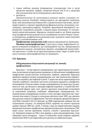 ЧАСТИНА 2. ІМУНОПРОФІЛАКТИКА ОКРЕМИХ ІНФЕКЦІЙ 237
• тяжка побічна реакція (підвищення температури тіла в місці
введення вакцини, набряк, гіперемія більше ніж 8 см у діаметрі)
або ускладнення після попереднього щеплення;
• вагітність.
Протипоказання до застосування вакцини проти кліщового ен-
цефаліту (штам Neudörfl): гіперчутливість до препаратів альбуміну,
будь-якої допоміжної речовини або слідової кількості речовин, які ви-
користовують у процесі виробництва (формальдегіду, неоміцину, ген-
таміцину, протамінсульфату). Потрібно враховувати ймовірність пе-
рехресних алергійних реакцій з іншими (крім неоміцину та гентамі-
цину) аміноглікозидами. Виражена гіперчутливість до білків курячих
яєць (анафілактична реакція після споживання яєчного білка) і латек-
су (наприклад, анафілактична реакція) може зумовити тяжкі алергійні
реакції у сенсибілізованих осіб.
Профілактику контактних осіб шляхом вакцинації не проводять.
Пасивна імунопрофілактика. У разі укусу кліща, інфікованого ві-
русом кліщового енцефаліту, що підтверджено під час лабораторного
дослідження комахи, потерпілому вводять специфічний імуноглобу-
лін протягом 1-ї доби після присмоктування кліща. Через 4 доби після
укусу пасивну імунопрофілактику не проводять.
2.12. Краснуха
Обґрунтування доцільності вакцинації як методу
профілактики
Краснуха – гостре вірусне захворювання, яке характеризується виси-
пом, незначними катаральними проявами та збільшенням периферичних
лімфатичних вузлів (частіше потиличних, шийних, завушних). Краснуху
прийнято вважати легким захворюванням, але таке визначення справед-
ливе для перебігу цієї інфекції в дітей. У дорослих вона характеризується
тяжчим перебігом і високою частотою ускладнень (артрити, енцефаліти,
поліневрити). Реальна оцінка тягаря захворюваності на краснуху усклад-
нюється тим, що більшість випадків інфекції перебігає у стертій або без-
симптомній формі; крім того, діагноз краснухи неможливо встановити
за клінічними ознаками, необхідне лабораторне підтвердження. Ос-
новний ризик захворювання полягає в тому, що вірус краснухи має тера-
тогенні властивості. Кількість неімунних вагітних сягає 20%, що свідчить
про реальну загрозу їх інфікування. Частота синдрому вродженої красну-
хи (СВК) становить 0,6–2,2 випадку на 1000 народжених живими під час
епідемічного спалаху. За оцінками ВООЗ, щорічно на планеті краснуха
уражає близько 300 тис. дітей. У зв’язку з цим до першочергових завдань
вакцинації належить профілактика вродженої краснухи, включаючи СВК,
який слугує частою причиною глухоти, сліпоти і розумової відстало-
сті. Лікування хворих на СВК у всіх країнах є дуже високовартісним, тому
ліквідація цього синдрому – одна із глобальних цілей охорони здоров’я,
визначених ВООЗ для Європейського регіону на найближчі роки.
 