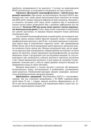 ЧАСТИНА 2. ІМУНОПРОФІЛАКТИКА ОКРЕМИХ ІНФЕКЦІЙ 239
проблему захворюваності на краснуху. З огляду на вищенаведене
ВООЗ рекомендує за можливості поєднувати всі три стратегії.
Гарантом ефективної імунопрофілактики є забезпечення дво-
разового щеплення. При цьому, як наголошують експерти ВООЗ, вак-
цинація має сенс, якщо двома щепленнями буде охоплено не менше
ніж 80% дітей. Iнакше передача інфекції не буде зупинена, збільшить-
ся кількість чутливих осіб серед дітей старшого віку й залишиться
значна частка жінок дітородного віку з ризиком інфікування під час
вагітності. Частота СВК при цьому може зрости і значно перевищи-
ти довакцинальний рівень. Отже, якщо немає можливості імунізувати
все дитяче населення, то вакцину бажано вводити тільки дівчаткам
підліткового віку.
Для активної імунопрофілактики в нашій країні застосовують вак-
цинацію двома дозами живої вірусної вакцини згідно з календарем
профілактичних щеплень у віці 12 міс. та 6 років одночасно зі щеплен-
ням проти кору й епідемічного паротиту моно- або тривакцинами
(КПК). Дітям, які не були вакц