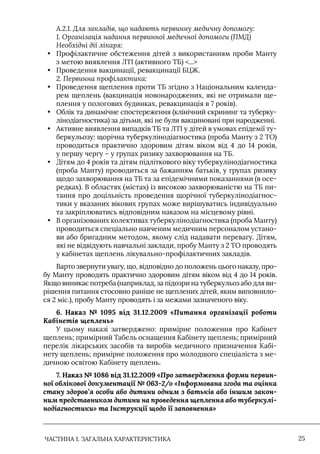 ЧАСТИНА 1. ЗАГАЛЬНА ХАРАКТЕРИСТИКА 25
А.2.1. Для закладів, що надають первинну медичну допомогу:
1. Організація надання первинної медичної допомоги (ПМД)
Необхідні дії лікаря:
• Профілактичне обстеження дітей з використанням проби Манту
з метою виявлення ЛТI (активного ТБ) ...
• Проведення вакцинації, ревакцинації БЦЖ.
2. Первинна профілактика:
• Проведення щеплення проти ТБ згідно з Національним календа-
рем щеплень (вакцинація новонароджених, які не отримали ще-
плення у пологових будинках, ревакцинація в 7 років).
• Облік та динамічне спостереження (клінічний скрининг та туберку-
лінодіагностика) за дітьми, які не були вакциновані при народженні.
• Активне виявлення випадків ТБ та ЛТI у дітей в умовах епідемії ту-
беркульозу: щорічна туберкулінодіагностика (проба Манту з 2 ТО)
проводиться практично здоровим дітям віком від 4 до 14 років,
у першу чергу – у групах ризику захворювання на ТБ.
• Дітям до 4 років та дітям підліткового віку туберкулінодіагностика
(проба Манту) проводиться за бажанням батьків, у групах ризику
щодо захворювання на ТБ та за епідемічними показаннями (в осе-
редках). В областях (містах) із високою захворюваністю на ТБ пи-
тання про доцільність проведення щорічної туберкулінодіагнос-
тики у вказаних вікових групах може вирішуватись індивідуально
та закріплюватись відповідним наказом на місцевому рівні.
• В організованих колективах туберкулінодіагностика (проба Манту)
проводиться спеціально навченим медичним персоналом устано-
ви або бригадним методом, якому слід надавати перевагу. Дітям,
які не відвідують навчальні заклади, пробу Манту з 2 ТО проводять
у кабінетах щеплень лікувально-профілактичних закладів.
Варто звернути увагу, що, відповідно до положень цього наказу, про-
бу Манту проводять практично здоровим дітям віком від 4 до 14 років.
Якщо виникає потреба (наприклад, за підозри на туберкульоз або для ви-
рішення питання стосовно раніше не щеплених дітей, яким виповнило-
ся 2 міс.), пробу Манту проводять і за межами зазначеного віку.
6. Наказ № 1095 від 31.12.2009 «Питання організації роботи
Кабінетів щеплень»
У цьому наказі затверджено: примірне положення про Кабінет
щеплень; примірний Табель оснащення Кабінету щеплень; примірний
перелік лікарських засобів та виробів медичного призначення Кабі-
нету щеплень; примірне положення про молодшого спеціаліста з ме-
дичною освітою Кабінету щеплень.
7. Наказ № 1086 від 31.12.2009 «Про затвердження форми первин-
ної облікової документації № 063-2/о «Інформована згода та оцінка
стану здоров’я особи або дитини одним з батьків або іншим закон-
ним представником дитини на проведення щеплення або туберкулі-
нодіагностики» та Інструкції щодо її заповнення»
 