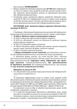 IМУНОПРОФІЛАКТИКА ІНФЕКЦІЙНИХ ХВОРОБ
26
Цим наказом ЗАТВЕРДЖЕНО:
• Форму первинної облікової документації № 063-2/о «Iнформова-
на згода та оцінка стану здоров’я особи або дитини одним з бать-
ків, законним представником дитини на проведення щеплення
або туберкулінодіагностики»;
• Iнструкцію щодо заповнення форми первинної облікової доку-
ментації № 063-2/о «Iнформована згода та оцінка стану здоров’я
особи або дитини одним з батьків, законним представником дити-
ни на проведення щеплення або туберкулінодіагностики».
ІНСТРУКЦІЯ щодо заповнення форми первинної облікової доку-
ментації № 063-2/о
...
2. Ця форма є обов’язковим документом при щепленні або туберкуліно-
діагностиці особи або дитини і зберігається разом з однією з таких форм:
• № 003/о «Медична картка стаціонарного хворого»;
• № 025/о «Медична картка амбулаторного хворого»;
• № 025-1/о «Вкладний листок на підлітка до медичної картки
амбулаторного хворого»;
• № 025-3/о «Медична картка студента»;
• № 026/о «Медична картка дитини (для школи, школи-інтернату,
школи-ліцею, дитячого будинку, дитячого садка)»;
• № 112/о «Історія розвитку дитини».
3. Форму заповнюють на всіх пацієнтів, які підлягають щеплен-
ню або туберкулінодіагностиці, незалежно від місця проживання.
4. Заповнена форма означає, що особа та/або один з батьків
або інший законний представник дитини перед щепленням або ту-
беркулінодіагностикою отримали повну інформацію про проце-
дуру щеплення, туберкулінодіагностики, про протипоказання
до проведення щеплення або туберкулінодіагностики, про вакцину
та про можливі несприятливі наслідки.
Відповідно до наказу № 595:
• 11.3. Медичний огляд дитини перед щепленням або туберкуліноді-
агностикою складається із:
...
5) отримання Iнформованої згоди та оцінки стану здоров’я особи
або дитини одним із батьків або іншим законним представником дитини
на проведення щеплення або туберкулінодіагностики, затвердженої на-
казом МОЗ України № 1086 від 31.12.2009, зареєстрованої у Міністерстві
юстиції України 02.08.2010 за №594/17889 (далі – форма № 063-2/о);
6) отримання згоди на збір та обробку персональних даних особи
за формою, наведеною у додатку.
• 12. У медичній документації здійснюється відповідний запис лікаря
про дозвіл на проведення щеплення та вклеюється форма № 063-2/о.
Основним наказом, яким регламентовано проведення імунопро-
філактики в Україні, є відповідний наказ МОЗ України.
 
