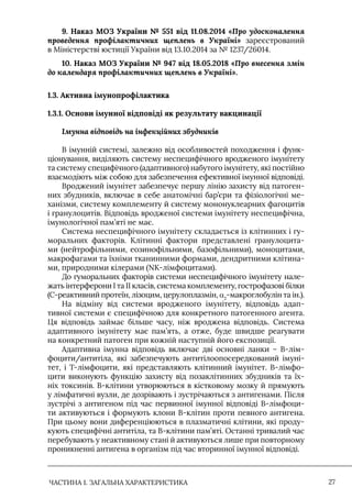 ЧАСТИНА 1. ЗАГАЛЬНА ХАРАКТЕРИСТИКА 27
9. Наказ МОЗ України № 551 від 11.08.2014 «Про удосконалення
проведення профілактичних щеплень в Україні» зареєстрований
в Міністерстві юстиції України від 13.10.2014 за № 1237/26014.
10. Наказ МОЗ України № 947 від 18.05.2018 «Про внесення змін
до календаря профілактичних щеплень в Україні».
1.3. Активна імунопрофілактика
1.3.1. Основи імунної відповіді як результату вакцинації
Імунна відповідь на інфекційних збудників
В імунній системі, залежно від особливостей походження і функ-
ціонування, виділяють систему неспецифічного вродженого імунітету
та систему специфічного (адаптивного) набутого імунітету, які постійно
взаємодіють між собою для забезпечення ефективної імунної відповіді.
Вроджений імунітет забезпечує першу лінію захисту від патоген-
них збудників, включає в себе анатомічні бар’єри та фізіологічні ме-
ханізми, систему комплементу й систему мононуклеарних фагоцитів
і гранулоцитів. Відповідь вродженої системи імунітету неспецифічна,
імунологічної пам’яті не має.
Система неспецифічного імунітету складається із клітинних і гу-
моральних факторів. Клітинні фактори представлені гранулоцита-
ми (нейтрофільними, еозинофільними, базофільними), моноцитами,
макрофагами та їхніми тканинними формами, дендритними клітина-
ми, природними кілерами (NK-лімфоцитами).
До гуморальних факторів системи неспецифічного імунітету нале-
жать інтерферони I та II класів, система комплементу, гострофазові білки
(С-реактивний протеїн, лізоцим, церулоплазмін, α2
-макроглобулін та ін.).
На відміну від системи вродженого імунітету, відповідь адап-
тивної системи є специфічною для конкретного патогенного агента.
Ця відповідь займає більше часу, ніж вроджена відповідь. Система
адаптивного імунітету має пам’ять, а отже, буде швидше реагувати
на конкретний патоген при кожній наступній його експозиції.
Адаптивна імунна відповідь включає дві основні ланки – В-лім-
фоцити/антитіла, які забезпечують антитілоопосередкований імуні-
тет, і Т-лімфоцити, які представляють клітинний імунітет. В-лімфо-
цити виконують функцію захисту від позаклітинних збудників та їх-
ніх токсинів. В-клітини утворюються в кістковому мозку й прямують
у лімфатичні вузли, де дозрівають і зустрічаються з антигенами. Після
зустрічі з антигеном під час первинної імунної відповіді В-лімфоци-
ти активуються і формують клони В-клітин проти певного антигена.
При цьому вони диференціюються в плазматичні клітини, які проду-
кують специфічні антитіла, та В-клітини пам’яті. Останні тривалий час
перебувають у неактивному стані й активуються лише при повторному
проникненні антигена в організм під час вторинної імунної відповіді.
 